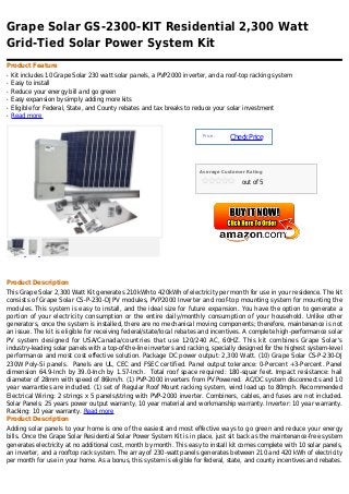Grape Solar GS-2300-KIT Residential 2,300 Watt
Grid-Tied Solar Power System Kit
Product Feature
q   Kit includes 10 Grape Solar 230 watt solar panels, a PVP2000 inverter, and a roof-top racking system
q   Easy to install
q   Reduce your energy bill and go green
q   Easy expansion by simply adding more kits
q   Eligible for Federal, State, and County rebates and tax breaks to reduce your solar investment
q   Read more


                                                                        Price :
                                                                                  Check Price



                                                                       Average Customer Rating

                                                                                      out of 5




Product Description
This Grape Solar 2,300 Watt Kit generates 210kWh to 420kWh of electricity per month for use in your residence. The kit
consists of Grape Solar CS-P-230-DJ PV modules, PVP2000 Inverter and roof-top mounting system for mounting the
modules. This system is easy to install, and the ideal size for future expansion. You have the option to generate a
portion of your electricity consumption or the entire daily/monthly consumption of your household. Unlike other
generators, once the system is installed, there are no mechanical moving components; therefore, maintenance is not
an issue. The kit is eligible for receiving federal/state/local rebates and incentives. A complete high-performance solar
PV system designed for USA/Canada/countries that use 120/240 AC, 60HZ. This kit combines Grape Solar's
industry-leading solar panels with a top-of-the-line inverters and racking, specially designed for the highest system-level
performance and most cost effective solution. Package DC power output: 2,300 Watt. (10) Grape Solar CS-P-230-DJ
230W Poly-Si panels. Panels are UL, CEC and FSEC certified. Panel output tolerance: 0-Percent +3-Percent. Panel
dimension 64.9-Inch by 39.0-Inch by 1.57-Inch. Total roof space required: 180-squar feet. Impact resistance: hail
diameter of 28mm with speed of 86km/h. (1) PVP-2000 inverters from PV Powered. AC/DC system disconnects and 10
year warranties are included. (1) set of Regular Roof Mount racking system, wind load up to 80mph. Recommended
Electrical Wiring: 2 strings x 5 panels/string with PVP-2000 inverter. Combiners, cables, and fuses are not included.
Solar Panels: 25 years power output warranty, 10 year material and workmanship warranty. Inverter: 10 year warranty.
Racking: 10 year warranty. Read more
Product Description
Adding solar panels to your home is one of the easiest and most effective ways to go green and reduce your energy
bills. Once the Grape Solar Residential Solar Power System Kit is in place, just sit back as the maintenance-free system
generates electricity at no additional cost, month by month. This easy to install kit comes complete with 10 solar panels,
an inverter, and a rooftop rack system. The array of 230-watt panels generates between 210 and 420 kWh of electricity
per month for use in your home. As a bonus, this system is eligible for federal, state, and county incentives and rebates.
 
