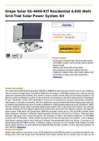 Grape Solar GS-4600-KIT Residential 4,600 Watt
Grid-Tied Solar Power System Kit

                                                                  Price :
                                                                            Check Price



                                                                 Average Customer Rating

                                                                                5.0 out of 5




                                                             Product Feature
                                                             q   Kit includes 20 Grape Solar 230 watt solar panels,
                                                                 a PVP4800 inverter, and a roof-top racking system
                                                             q   Easy to install
                                                             q   Reduce your energy bill and go green
                                                             q   Easy expansion by simply adding more kits
                                                             q   Eligible for Federal, State, and County rebates and
                                                                 tax breaks to reduce your solar investment
                                                             q   Read more




Product Description
This Grape Solar 4,600 Watt Kit generates 420kWh to 840kWh of electricity per month for use in your residence.
The kit consists of Grape Solar CS-P-230-DJ 230W Poly-Si modules, a PVP-4800 Inverter and a roof-top racking
system for mounting the modules. This system is easy to install, and the ideal size for future expansion. You
have the option to generate a portion of your electricity consumption or the entire daily/monthly consumption
of your household. Unlike other generators, there are no mechanical moving components; therefore,
maintenance is virtually non-existent. The kit is eligible for receiving federal/state/local rebates and incentives.
A complete high-performance solar PV system designed for USA/Canada/countries that use 120/240 AC, 60HZ.
This kit combines Grape Solar's industry-leading solar panels with a top-of-the-line inverters and racking,
specially designed for the highest system-level performance and most cost effective solution. Package DC
power output: 4,600 Watt. (20) Grape Solar 230W Poly-Si panels. Panels are UL, CEC and FSEC certified. Panel
output tolerance: 0-Percent +3-Percent. Panel dimension 64.9-Inch by 39.0-Inch by 1.57-Inch. Total roof space
required: 360-squar feet. Impact resistance: hail diameter of 28mm with speed of 86km/h. (1) PVP-4800
inverters from PV Powered. AC/DC system disconnects and 10 year warranty are included. 1 set of Regular
Roof Mount racking system wind load up to 80mph. Recommended Electrical Wiring: 2 strings by 10
panels/string with PVP-4800 inverter. Combiners, cables, and fuses are not included. Solar Panels: 25 years
power output warranty, 10 year material and workmanship warranty. Inverter: 10 year warranty. Racking: 10
year warranty. Read more
Product Description
Adding solar panels to your home is one of the easiest and most effective ways to go green and reduce your
energy bills. Once the Grape Solar Residential Solar Power System Kit is in place, just sit back as the
 