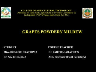 GRAPES POWDERY MILDEW
COLLEGE OF AGRICULTURALTECHNOLOGY
(Affiliated to Tamil Nadu Agricultural University, Coimbatore-3)
Kullapuram (Po),ViaVaigai Dam, Theni-625 562
STUDENT
Miss. DONGRE PRATHIMA
ID. No. 2015021033
COURSE TEACHER
Dr. PARTHASARATHY S
Asst. Professor (Plant Pathology)
 