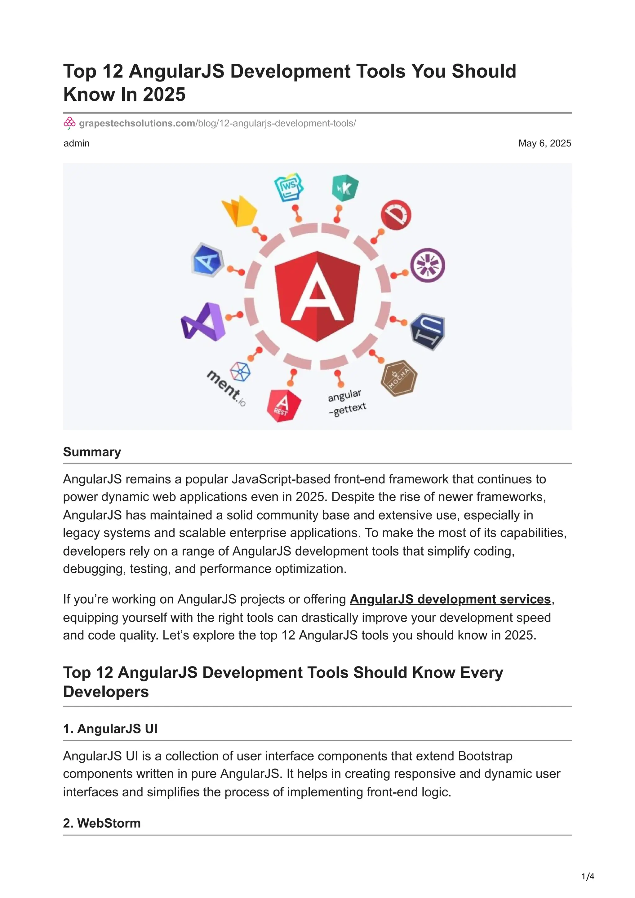 1/4 admin May 6, 2025 Top 12 AngularJS Development Tools You Should Know In 2025 grapestechsolutions.com/blog/12-angularjs-development-tools/ Summary AngularJS remains a popular JavaScript-based front-end framework that continues to power dynamic web applications even in 2025. Despite the rise of newer frameworks, AngularJS has maintained a solid community base and extensive use, especially in legacy systems and scalable enterprise applications. To make the most of its capabilities, developers rely on a range of AngularJS development tools that simplify coding, debugging, testing, and performance optimization. If you’re working on AngularJS projects or offering AngularJS development services, equipping yourself with the right tools can drastically improve your development speed and code quality. Let’s explore the top 12 AngularJS tools you should know in 2025. Top 12 AngularJS Development Tools Should Know Every Developers 1. AngularJS UI AngularJS UI is a collection of user interface components that extend Bootstrap components written in pure AngularJS. It helps in creating responsive and dynamic user interfaces and simplifies the process of implementing front-end logic. 2. WebStorm 