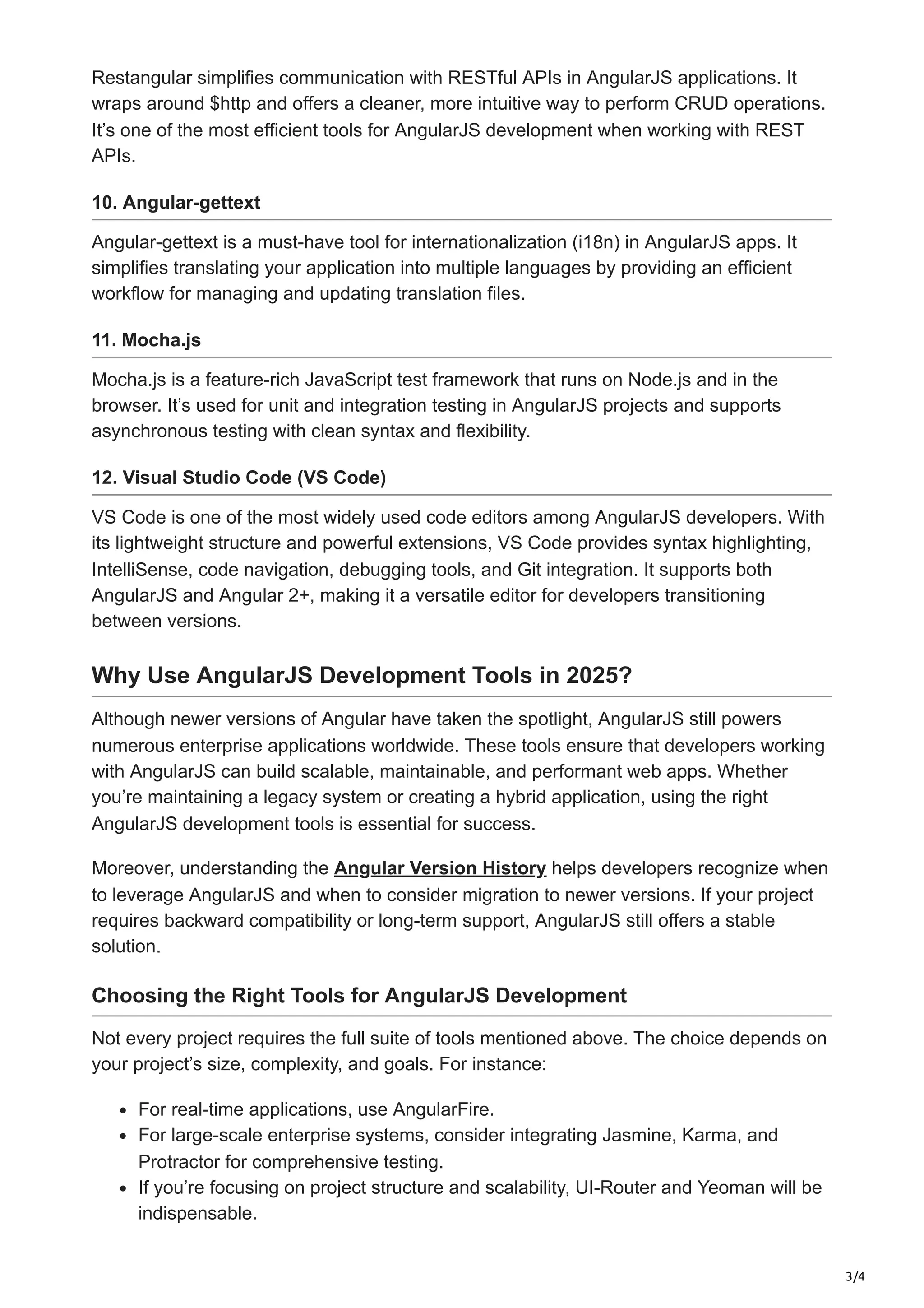 3/4 Restangular simplifies communication with RESTful APIs in AngularJS applications. It wraps around $http and offers a cleaner, more intuitive way to perform CRUD operations. It’s one of the most efficient tools for AngularJS development when working with REST APIs. 10. Angular-gettext Angular-gettext is a must-have tool for internationalization (i18n) in AngularJS apps. It simplifies translating your application into multiple languages by providing an efficient workflow for managing and updating translation files. 11. Mocha.js Mocha.js is a feature-rich JavaScript test framework that runs on Node.js and in the browser. It’s used for unit and integration testing in AngularJS projects and supports asynchronous testing with clean syntax and flexibility. 12. Visual Studio Code (VS Code) VS Code is one of the most widely used code editors among AngularJS developers. With its lightweight structure and powerful extensions, VS Code provides syntax highlighting, IntelliSense, code navigation, debugging tools, and Git integration. It supports both AngularJS and Angular 2+, making it a versatile editor for developers transitioning between versions. Why Use AngularJS Development Tools in 2025? Although newer versions of Angular have taken the spotlight, AngularJS still powers numerous enterprise applications worldwide. These tools ensure that developers working with AngularJS can build scalable, maintainable, and performant web apps. Whether you’re maintaining a legacy system or creating a hybrid application, using the right AngularJS development tools is essential for success. Moreover, understanding the Angular Version History helps developers recognize when to leverage AngularJS and when to consider migration to newer versions. If your project requires backward compatibility or long-term support, AngularJS still offers a stable solution. Choosing the Right Tools for AngularJS Development Not every project requires the full suite of tools mentioned above. The choice depends on your project’s size, complexity, and goals. For instance: For real-time applications, use AngularFire. For large-scale enterprise systems, consider integrating Jasmine, Karma, and Protractor for comprehensive testing. If you’re focusing on project structure and scalability, UI-Router and Yeoman will be indispensable. 