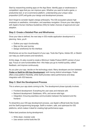 2/4
Start by researching existing apps on the App Store. Identify gaps or weaknesses in
competitors’ apps that you can improve upon. Whether you want to build a game, a
productivity tool, or an e-commerce platform, understanding your unique value
proposition (UVP) will guide your design and development process.
Don’t forget to consider Apple’s design philosophy. The iOS ecosystem places high
emphasis on aesthetics, minimalism, and seamless navigation. Ensure your idea aligns
with Apple’s Human Interface Guidelines (HIG) for better chances of approval and user
adoption.
Step 2: Create a Detailed Plan and Wireframes
Once your idea is defined, the next step in iOS mobile application development is
planning. Here, you’ll:
Outline your app’s functionality
Map out the user journey
Design wireframes for the interface
Wireframes act as the visual blueprint of your app. Tools like Figma, Adobe XD, or Sketch
can help you draft screens and transitions.
At this stage, it’s also crucial to create a Minimum Viable Product (MVP) version of your
app. Focus on core functionalities first—this helps you go to market quickly, collect
feedback, and improve continuously.
As you plan your app, decide on the technology stack. Many developers are torn between
Flutter or Swift for iOS App Development, both having distinct advantages. Flutter
offers cross-platform flexibility, while Swift provides native performance and deep
integration with iOS features.
Step 3: Start the Development Process
This is where your app starts coming to life. The development phase typically involves:
Frontend development: Everything the user sees and interacts with
Backend development: Databases, APIs, and server-side logic
Integration: Ensuring seamless communication between the backend and the
frontend
To streamline your iOS app development process, use Apple’s official tools like Xcode
and the Swift programming language. Swift is modern, safe, and optimized for iOS
platforms, which makes it ideal for creating high-performance apps.
Follow best practices during development:
Write clean, modular code
Use version control tools like Git
 