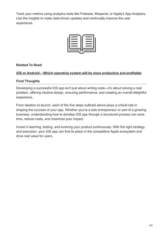 4/4
Track your metrics using analytics tools like Firebase, Mixpanel, or Apple’s App Analytics.
Use the insights to make data-driven updates and continually improve the user
experience.
Related To Read
iOS or Android – Which operating system will be more productive and profitable
Final Thoughts
Developing a successful iOS app isn’t just about writing code—it’s about solving a real
problem, offering intuitive design, ensuring performance, and creating an overall delightful
experience.
From ideation to launch, each of the five steps outlined above plays a critical role in
shaping the success of your app. Whether you’re a solo entrepreneur or part of a growing
business, understanding how to develop iOS app through a structured process can save
time, reduce costs, and maximize your impact.
Invest in learning, testing, and evolving your product continuously. With the right strategy
and execution, your iOS app can find its place in the competitive Apple ecosystem and
drive real value for users.
 