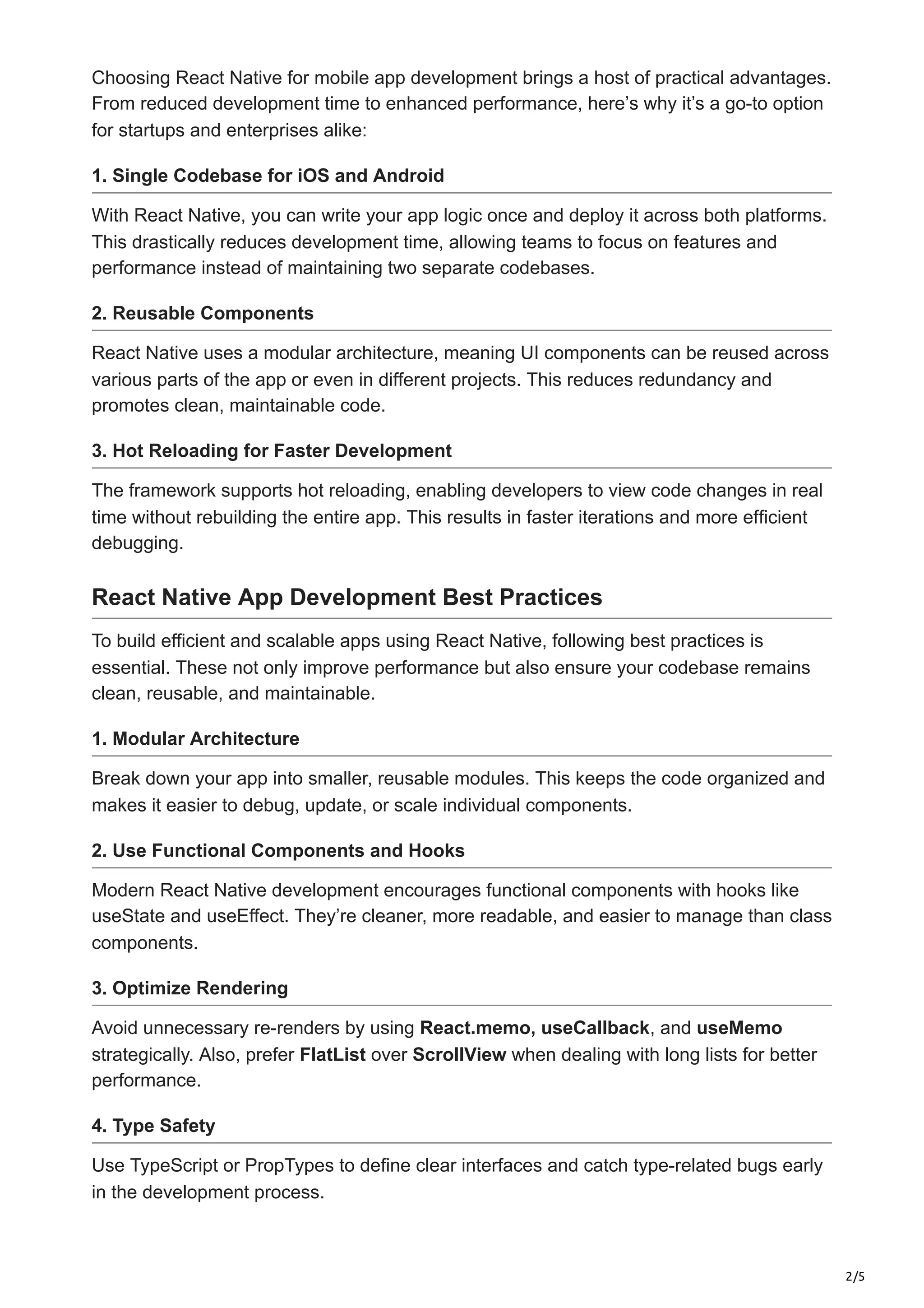 2/5
Choosing React Native for mobile app development brings a host of practical advantages.
From reduced development time to enhanced performance, here’s why it’s a go-to option
for startups and enterprises alike:
1. Single Codebase for iOS and Android
With React Native, you can write your app logic once and deploy it across both platforms.
This drastically reduces development time, allowing teams to focus on features and
performance instead of maintaining two separate codebases.
2. Reusable Components
React Native uses a modular architecture, meaning UI components can be reused across
various parts of the app or even in different projects. This reduces redundancy and
promotes clean, maintainable code.
3. Hot Reloading for Faster Development
The framework supports hot reloading, enabling developers to view code changes in real
time without rebuilding the entire app. This results in faster iterations and more efficient
debugging.
React Native App Development Best Practices
To build efficient and scalable apps using React Native, following best practices is
essential. These not only improve performance but also ensure your codebase remains
clean, reusable, and maintainable.
1. Modular Architecture
Break down your app into smaller, reusable modules. This keeps the code organized and
makes it easier to debug, update, or scale individual components.
2. Use Functional Components and Hooks
Modern React Native development encourages functional components with hooks like
useState and useEffect. They’re cleaner, more readable, and easier to manage than class
components.
3. Optimize Rendering
Avoid unnecessary re-renders by using React.memo, useCallback, and useMemo
strategically. Also, prefer FlatList over ScrollView when dealing with long lists for better
performance.
4. Type Safety
Use TypeScript or PropTypes to define clear interfaces and catch type-related bugs early
in the development process.
 