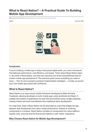 1/5
admin June 24, 2025
What Is React Native? – A Practical Guide To Building
Mobile App Development
grapestechsolutions.com/blog/what-is-react-native-app-development/
Introduction
If you’re building a mobile app in today’s fast-paced digital world, you need a framework
that balances performance, cost-efficiency, and speed. That’s where React Native steps
in. But what is React Native, and why has it become one of the most preferred tools for
modern mobile app development? This practical guide covers everything you need to
know — from its core concept to practical implementation strategies — to help you launch
your next mobile app project with confidence.
What Is React Native?
React Native is an open-source mobile framework developed by Meta (formerly
Facebook), allowing developers to build mobile apps using JavaScript and React. It
enables the creation of applications for both iOS and Android using a single codebase,
making it faster and more cost-effective than traditional native development.
At a high level, what is React Native can be described as a tool that bridges the gap
between web development and native mobile performance. Instead of rendering
components in a browser, React Native compiles UI components into native platform-
specific code, ensuring that the final product delivers a real “native” experience.
Why Choose React Native for Mobile App Development?
 