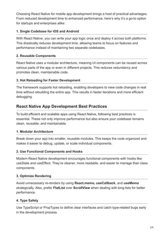 2/5
Choosing React Native for mobile app development brings a host of practical advantages.
From reduced development time to enhanced performance, here’s why it’s a go-to option
for startups and enterprises alike:
1. Single Codebase for iOS and Android
With React Native, you can write your app logic once and deploy it across both platforms.
This drastically reduces development time, allowing teams to focus on features and
performance instead of maintaining two separate codebases.
2. Reusable Components
React Native uses a modular architecture, meaning UI components can be reused across
various parts of the app or even in different projects. This reduces redundancy and
promotes clean, maintainable code.
3. Hot Reloading for Faster Development
The framework supports hot reloading, enabling developers to view code changes in real
time without rebuilding the entire app. This results in faster iterations and more efficient
debugging.
React Native App Development Best Practices
To build efficient and scalable apps using React Native, following best practices is
essential. These not only improve performance but also ensure your codebase remains
clean, reusable, and maintainable.
1. Modular Architecture
Break down your app into smaller, reusable modules. This keeps the code organized and
makes it easier to debug, update, or scale individual components.
2. Use Functional Components and Hooks
Modern React Native development encourages functional components with hooks like
useState and useEffect. They’re cleaner, more readable, and easier to manage than class
components.
3. Optimize Rendering
Avoid unnecessary re-renders by using React.memo, useCallback, and useMemo
strategically. Also, prefer FlatList over ScrollView when dealing with long lists for better
performance.
4. Type Safety
Use TypeScript or PropTypes to define clear interfaces and catch type-related bugs early
in the development process.
 