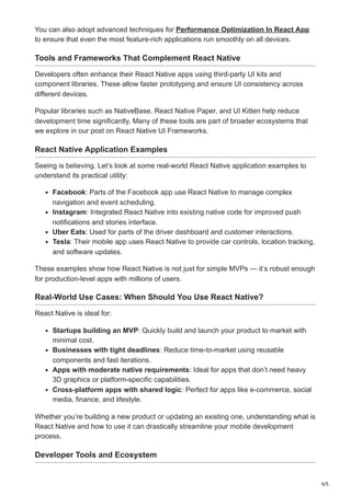 4/5
You can also adopt advanced techniques for Performance Optimization In React App
to ensure that even the most feature-rich applications run smoothly on all devices.
Tools and Frameworks That Complement React Native
Developers often enhance their React Native apps using third-party UI kits and
component libraries. These allow faster prototyping and ensure UI consistency across
different devices.
Popular libraries such as NativeBase, React Native Paper, and UI Kitten help reduce
development time significantly. Many of these tools are part of broader ecosystems that
we explore in our post on React Native UI Frameworks.
React Native Application Examples
Seeing is believing. Let’s look at some real-world React Native application examples to
understand its practical utility:
Facebook: Parts of the Facebook app use React Native to manage complex
navigation and event scheduling.
Instagram: Integrated React Native into existing native code for improved push
notifications and stories interface.
Uber Eats: Used for parts of the driver dashboard and customer interactions.
Tesla: Their mobile app uses React Native to provide car controls, location tracking,
and software updates.
These examples show how React Native is not just for simple MVPs — it’s robust enough
for production-level apps with millions of users.
Real-World Use Cases: When Should You Use React Native?
React Native is ideal for:
Startups building an MVP: Quickly build and launch your product to market with
minimal cost.
Businesses with tight deadlines: Reduce time-to-market using reusable
components and fast iterations.
Apps with moderate native requirements: Ideal for apps that don’t need heavy
3D graphics or platform-specific capabilities.
Cross-platform apps with shared logic: Perfect for apps like e-commerce, social
media, finance, and lifestyle.
Whether you’re building a new product or updating an existing one, understanding what is
React Native and how to use it can drastically streamline your mobile development
process.
Developer Tools and Ecosystem
 