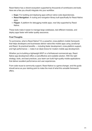 5/5
React Native has a vibrant ecosystem supported by thousands of contributors and tools.
Here are a few you should integrate into your workflow:
Expo: For building and deploying apps without native code dependencies.
React Navigation: A routing and navigation library built specifically for React Native
apps.
Flipper: A platform for debugging mobile apps, now fully supported by React
Native.
These tools make it easier to manage large codebases, test different modules, and
deploy apps faster with better quality assurance.
Final Thoughts
To summarize, what is React Native? It’s a powerful, cross-platform mobile framework
that helps developers and businesses deliver native-like mobile apps using JavaScript
and React. Its practical benefits — including faster development, cross-platform support,
and high performance — make it an ideal choice for modern mobile app development.
Whether you’re building a lightweight MVP or a full-featured commercial app, React
Native app development offers a cost-effective and scalable solution. With the right
strategy, tools, and best practices, your team can build high-quality mobile applications
that deliver excellent performance and user experiences.
From code reuse to community support, React Native is a game-changer, and this guide
should serve as your starting point to make the most of what this versatile framework
offers.
 