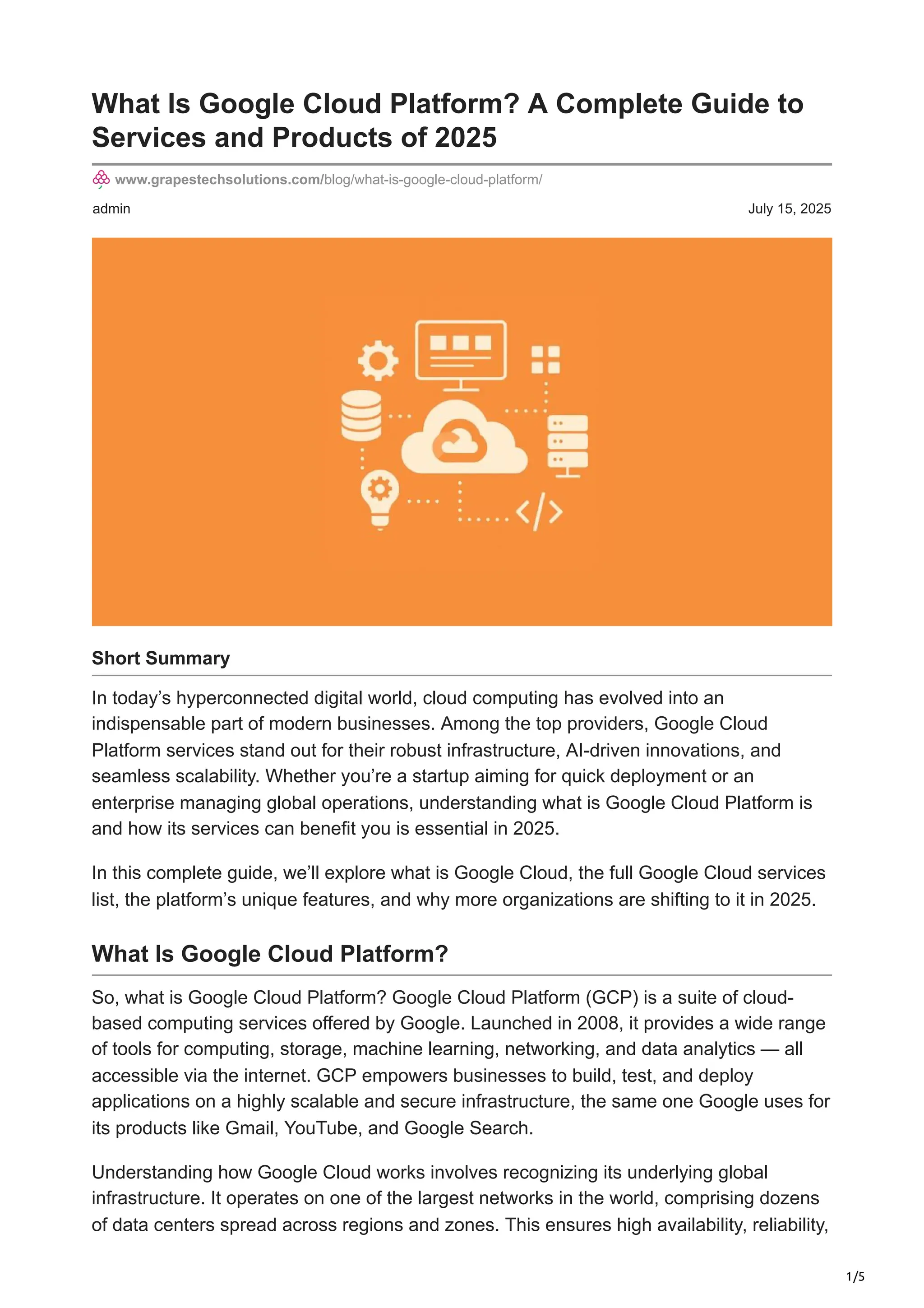 1/5
admin July 15, 2025
What Is Google Cloud Platform? A Complete Guide to
Services and Products of 2025
www.grapestechsolutions.com/blog/what-is-google-cloud-platform/
Short Summary
In today’s hyperconnected digital world, cloud computing has evolved into an
indispensable part of modern businesses. Among the top providers, Google Cloud
Platform services stand out for their robust infrastructure, AI-driven innovations, and
seamless scalability. Whether you’re a startup aiming for quick deployment or an
enterprise managing global operations, understanding what is Google Cloud Platform is
and how its services can benefit you is essential in 2025.
In this complete guide, we’ll explore what is Google Cloud, the full Google Cloud services
list, the platform’s unique features, and why more organizations are shifting to it in 2025.
What Is Google Cloud Platform?
So, what is Google Cloud Platform? Google Cloud Platform (GCP) is a suite of cloud-
based computing services offered by Google. Launched in 2008, it provides a wide range
of tools for computing, storage, machine learning, networking, and data analytics — all
accessible via the internet. GCP empowers businesses to build, test, and deploy
applications on a highly scalable and secure infrastructure, the same one Google uses for
its products like Gmail, YouTube, and Google Search.
Understanding how Google Cloud works involves recognizing its underlying global
infrastructure. It operates on one of the largest networks in the world, comprising dozens
of data centers spread across regions and zones. This ensures high availability, reliability,
 