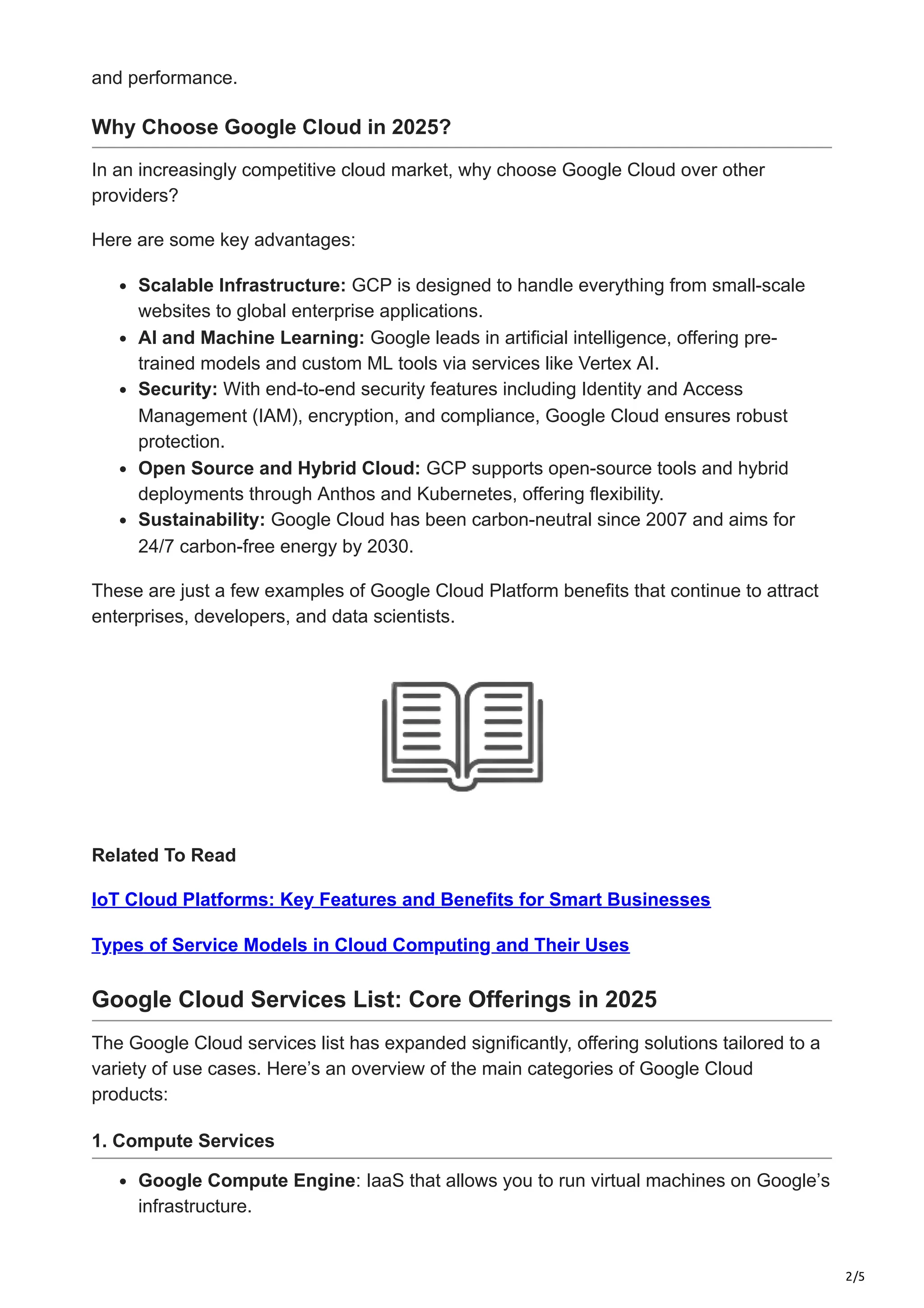 2/5
and performance.
Why Choose Google Cloud in 2025?
In an increasingly competitive cloud market, why choose Google Cloud over other
providers?
Here are some key advantages:
Scalable Infrastructure: GCP is designed to handle everything from small-scale
websites to global enterprise applications.
AI and Machine Learning: Google leads in artificial intelligence, offering pre-
trained models and custom ML tools via services like Vertex AI.
Security: With end-to-end security features including Identity and Access
Management (IAM), encryption, and compliance, Google Cloud ensures robust
protection.
Open Source and Hybrid Cloud: GCP supports open-source tools and hybrid
deployments through Anthos and Kubernetes, offering flexibility.
Sustainability: Google Cloud has been carbon-neutral since 2007 and aims for
24/7 carbon-free energy by 2030.
These are just a few examples of Google Cloud Platform benefits that continue to attract
enterprises, developers, and data scientists.
Related To Read
IoT Cloud Platforms: Key Features and Benefits for Smart Businesses
Types of Service Models in Cloud Computing and Their Uses
Google Cloud Services List: Core Offerings in 2025
The Google Cloud services list has expanded significantly, offering solutions tailored to a
variety of use cases. Here’s an overview of the main categories of Google Cloud
products:
1. Compute Services
Google Compute Engine: IaaS that allows you to run virtual machines on Google’s
infrastructure.
 