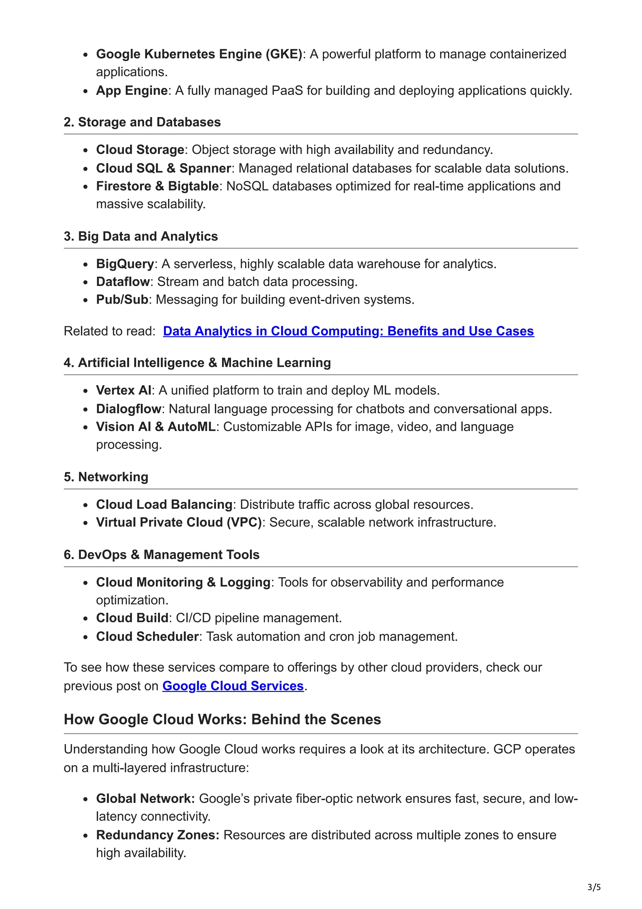 3/5
Google Kubernetes Engine (GKE): A powerful platform to manage containerized
applications.
App Engine: A fully managed PaaS for building and deploying applications quickly.
2. Storage and Databases
Cloud Storage: Object storage with high availability and redundancy.
Cloud SQL & Spanner: Managed relational databases for scalable data solutions.
Firestore & Bigtable: NoSQL databases optimized for real-time applications and
massive scalability.
3. Big Data and Analytics
BigQuery: A serverless, highly scalable data warehouse for analytics.
Dataflow: Stream and batch data processing.
Pub/Sub: Messaging for building event-driven systems.
Related to read: Data Analytics in Cloud Computing: Benefits and Use Cases
4. Artificial Intelligence & Machine Learning
Vertex AI: A unified platform to train and deploy ML models.
Dialogflow: Natural language processing for chatbots and conversational apps.
Vision AI & AutoML: Customizable APIs for image, video, and language
processing.
5. Networking
Cloud Load Balancing: Distribute traffic across global resources.
Virtual Private Cloud (VPC): Secure, scalable network infrastructure.
6. DevOps & Management Tools
Cloud Monitoring & Logging: Tools for observability and performance
optimization.
Cloud Build: CI/CD pipeline management.
Cloud Scheduler: Task automation and cron job management.
To see how these services compare to offerings by other cloud providers, check our
previous post on Google Cloud Services.
How Google Cloud Works: Behind the Scenes
Understanding how Google Cloud works requires a look at its architecture. GCP operates
on a multi-layered infrastructure:
Global Network: Google’s private fiber-optic network ensures fast, secure, and low-
latency connectivity.
Redundancy Zones: Resources are distributed across multiple zones to ensure
high availability.
 