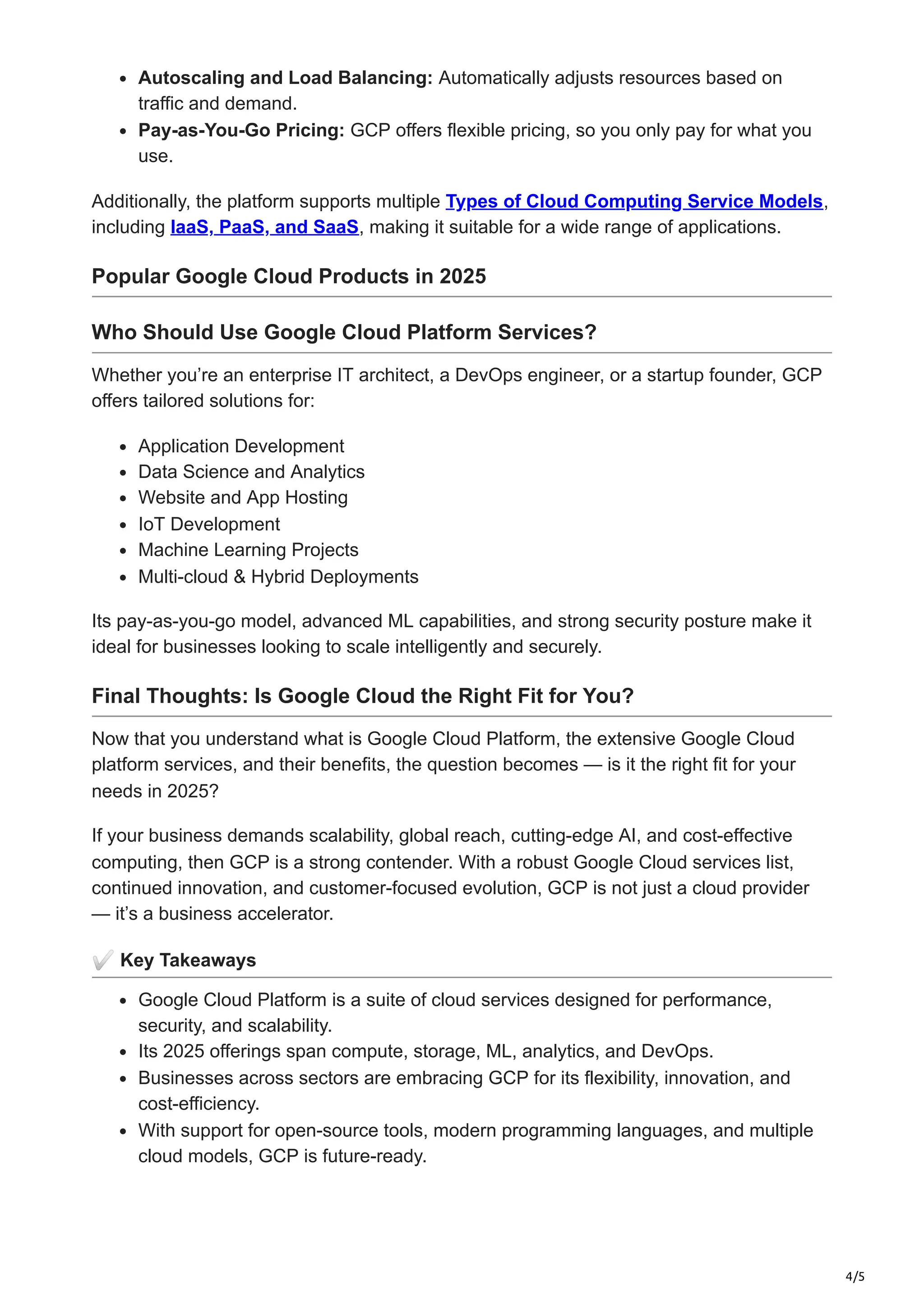 4/5
Autoscaling and Load Balancing: Automatically adjusts resources based on
traffic and demand.
Pay-as-You-Go Pricing: GCP offers flexible pricing, so you only pay for what you
use.
Additionally, the platform supports multiple Types of Cloud Computing Service Models,
including IaaS, PaaS, and SaaS, making it suitable for a wide range of applications.
Popular Google Cloud Products in 2025
Who Should Use Google Cloud Platform Services?
Whether you’re an enterprise IT architect, a DevOps engineer, or a startup founder, GCP
offers tailored solutions for:
Application Development
Data Science and Analytics
Website and App Hosting
IoT Development
Machine Learning Projects
Multi-cloud & Hybrid Deployments
Its pay-as-you-go model, advanced ML capabilities, and strong security posture make it
ideal for businesses looking to scale intelligently and securely.
Final Thoughts: Is Google Cloud the Right Fit for You?
Now that you understand what is Google Cloud Platform, the extensive Google Cloud
platform services, and their benefits, the question becomes — is it the right fit for your
needs in 2025?
If your business demands scalability, global reach, cutting-edge AI, and cost-effective
computing, then GCP is a strong contender. With a robust Google Cloud services list,
continued innovation, and customer-focused evolution, GCP is not just a cloud provider
— it’s a business accelerator.
✅Key Takeaways
Google Cloud Platform is a suite of cloud services designed for performance,
security, and scalability.
Its 2025 offerings span compute, storage, ML, analytics, and DevOps.
Businesses across sectors are embracing GCP for its flexibility, innovation, and
cost-efficiency.
With support for open-source tools, modern programming languages, and multiple
cloud models, GCP is future-ready.
 