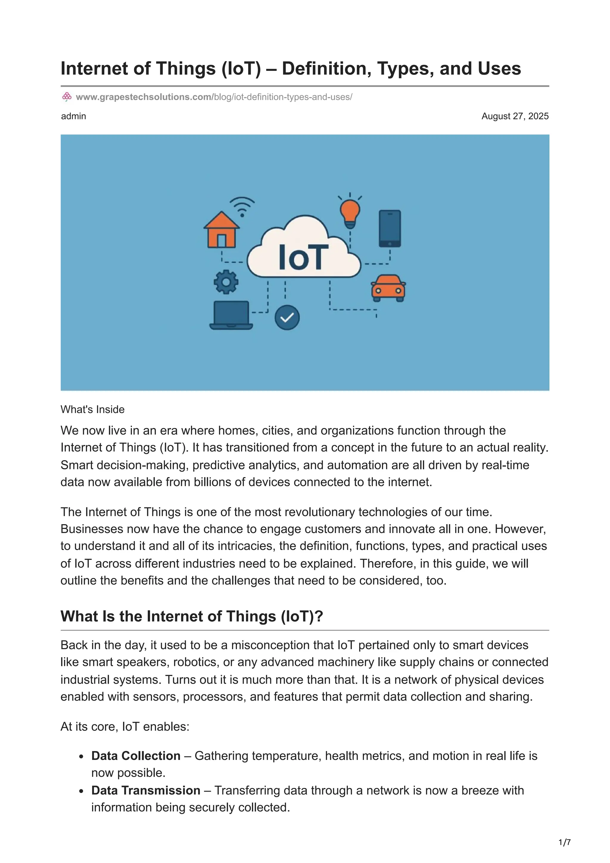 1/7
admin August 27, 2025
Internet of Things (IoT) – Definition, Types, and Uses
www.grapestechsolutions.com/blog/iot-definition-types-and-uses/
What's Inside
We now live in an era where homes, cities, and organizations function through the
Internet of Things (IoT). It has transitioned from a concept in the future to an actual reality.
Smart decision-making, predictive analytics, and automation are all driven by real-time
data now available from billions of devices connected to the internet.
The Internet of Things is one of the most revolutionary technologies of our time.
Businesses now have the chance to engage customers and innovate all in one. However,
to understand it and all of its intricacies, the definition, functions, types, and practical uses
of IoT across different industries need to be explained. Therefore, in this guide, we will
outline the benefits and the challenges that need to be considered, too.
What Is the Internet of Things (IoT)?
Back in the day, it used to be a misconception that IoT pertained only to smart devices
like smart speakers, robotics, or any advanced machinery like supply chains or connected
industrial systems. Turns out it is much more than that. It is a network of physical devices
enabled with sensors, processors, and features that permit data collection and sharing.
At its core, IoT enables:
Data Collection – Gathering temperature, health metrics, and motion in real life is
now possible.
Data Transmission – Transferring data through a network is now a breeze with
information being securely collected.
 
