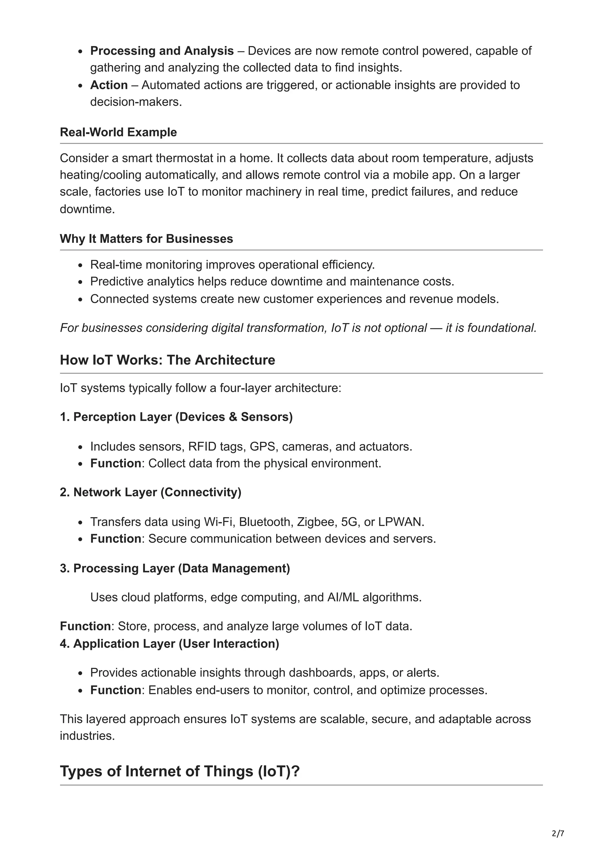 2/7
Processing and Analysis – Devices are now remote control powered, capable of
gathering and analyzing the collected data to find insights.
Action – Automated actions are triggered, or actionable insights are provided to
decision-makers.
Real-World Example
Consider a smart thermostat in a home. It collects data about room temperature, adjusts
heating/cooling automatically, and allows remote control via a mobile app. On a larger
scale, factories use IoT to monitor machinery in real time, predict failures, and reduce
downtime.
Why It Matters for Businesses
Real-time monitoring improves operational efficiency.
Predictive analytics helps reduce downtime and maintenance costs.
Connected systems create new customer experiences and revenue models.
For businesses considering digital transformation, IoT is not optional — it is foundational.
How IoT Works: The Architecture
IoT systems typically follow a four-layer architecture:
1. Perception Layer (Devices & Sensors)
Includes sensors, RFID tags, GPS, cameras, and actuators.
Function: Collect data from the physical environment.
2. Network Layer (Connectivity)
Transfers data using Wi-Fi, Bluetooth, Zigbee, 5G, or LPWAN.
Function: Secure communication between devices and servers.
3. Processing Layer (Data Management)
Uses cloud platforms, edge computing, and AI/ML algorithms.
Function: Store, process, and analyze large volumes of IoT data.
4. Application Layer (User Interaction)
Provides actionable insights through dashboards, apps, or alerts.
Function: Enables end-users to monitor, control, and optimize processes.
This layered approach ensures IoT systems are scalable, secure, and adaptable across
industries.
Types of Internet of Things (IoT)?
 