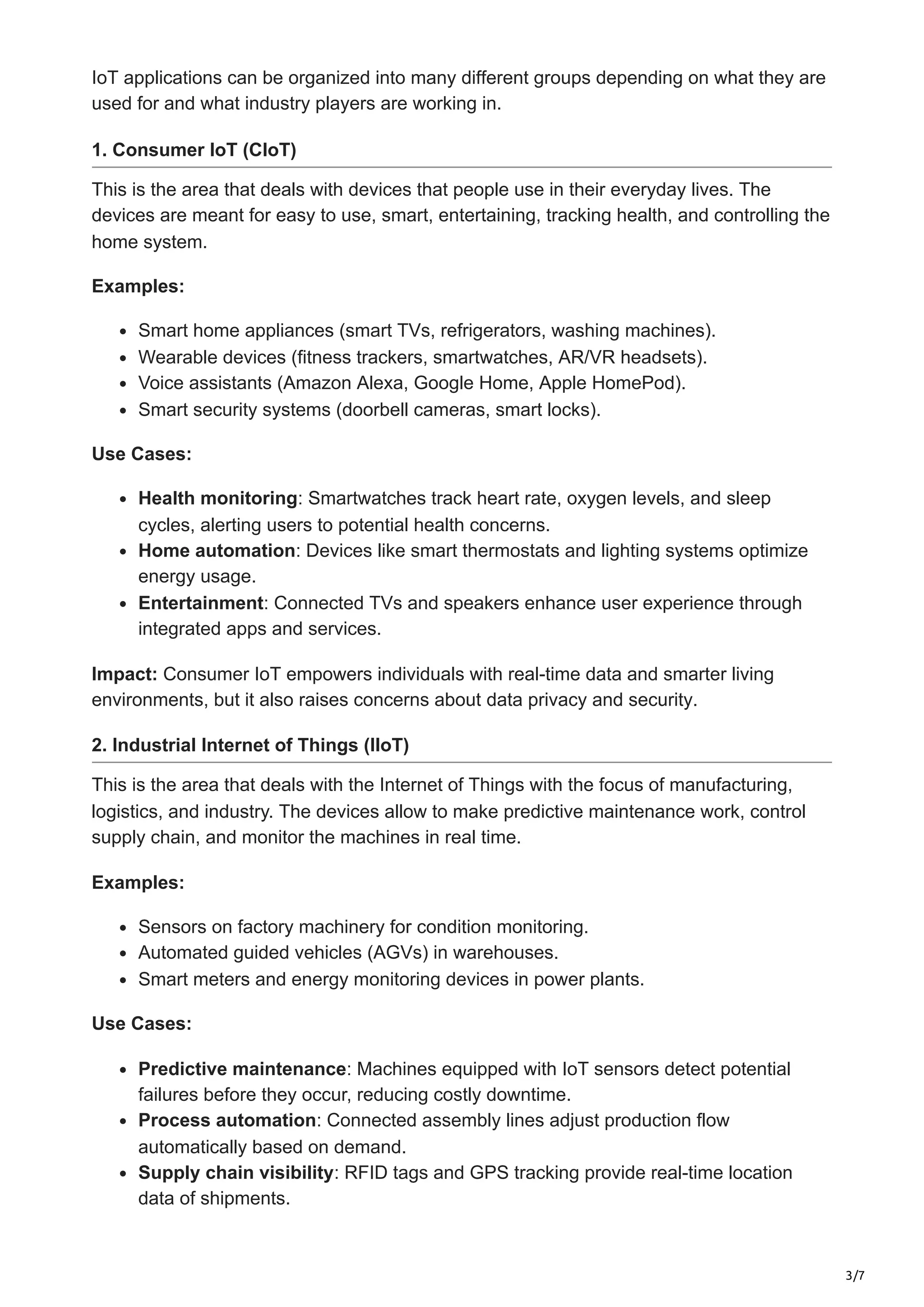 3/7
IoT applications can be organized into many different groups depending on what they are
used for and what industry players are working in.
1. Consumer IoT (CIoT)
This is the area that deals with devices that people use in their everyday lives. The
devices are meant for easy to use, smart, entertaining, tracking health, and controlling the
home system.
Examples:
Smart home appliances (smart TVs, refrigerators, washing machines).
Wearable devices (fitness trackers, smartwatches, AR/VR headsets).
Voice assistants (Amazon Alexa, Google Home, Apple HomePod).
Smart security systems (doorbell cameras, smart locks).
Use Cases:
Health monitoring: Smartwatches track heart rate, oxygen levels, and sleep
cycles, alerting users to potential health concerns.
Home automation: Devices like smart thermostats and lighting systems optimize
energy usage.
Entertainment: Connected TVs and speakers enhance user experience through
integrated apps and services.
Impact: Consumer IoT empowers individuals with real-time data and smarter living
environments, but it also raises concerns about data privacy and security.
2. Industrial Internet of Things (IIoT)
This is the area that deals with the Internet of Things with the focus of manufacturing,
logistics, and industry. The devices allow to make predictive maintenance work, control
supply chain, and monitor the machines in real time.
Examples:
Sensors on factory machinery for condition monitoring.
Automated guided vehicles (AGVs) in warehouses.
Smart meters and energy monitoring devices in power plants.
Use Cases:
Predictive maintenance: Machines equipped with IoT sensors detect potential
failures before they occur, reducing costly downtime.
Process automation: Connected assembly lines adjust production flow
automatically based on demand.
Supply chain visibility: RFID tags and GPS tracking provide real-time location
data of shipments.
 