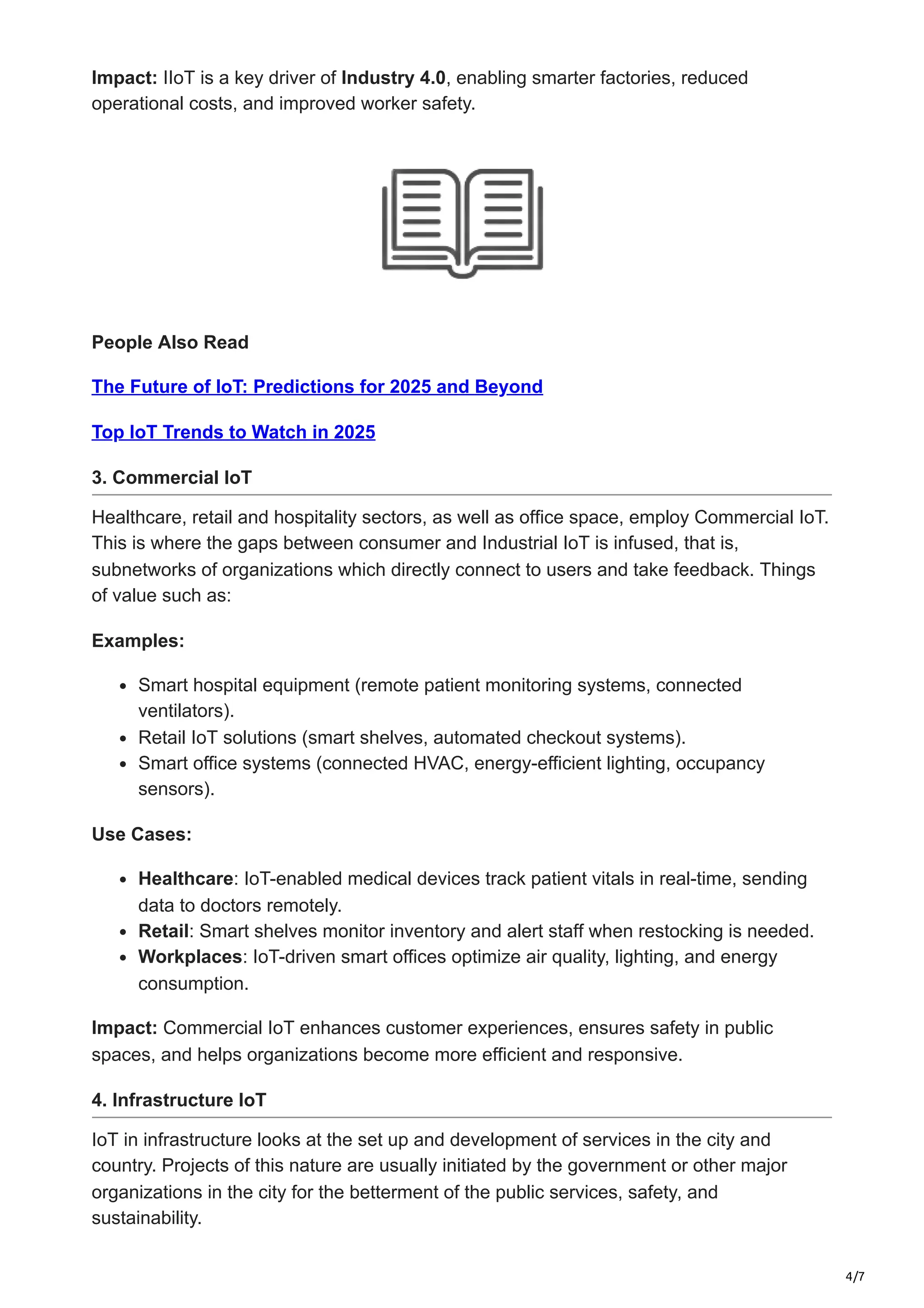 4/7
Impact: IIoT is a key driver of Industry 4.0, enabling smarter factories, reduced
operational costs, and improved worker safety.
People Also Read
The Future of IoT: Predictions for 2025 and Beyond
Top IoT Trends to Watch in 2025
3. Commercial IoT
Healthcare, retail and hospitality sectors, as well as office space, employ Commercial IoT.
This is where the gaps between consumer and Industrial IoT is infused, that is,
subnetworks of organizations which directly connect to users and take feedback. Things
of value such as:
Examples:
Smart hospital equipment (remote patient monitoring systems, connected
ventilators).
Retail IoT solutions (smart shelves, automated checkout systems).
Smart office systems (connected HVAC, energy-efficient lighting, occupancy
sensors).
Use Cases:
Healthcare: IoT-enabled medical devices track patient vitals in real-time, sending
data to doctors remotely.
Retail: Smart shelves monitor inventory and alert staff when restocking is needed.
Workplaces: IoT-driven smart offices optimize air quality, lighting, and energy
consumption.
Impact: Commercial IoT enhances customer experiences, ensures safety in public
spaces, and helps organizations become more efficient and responsive.
4. Infrastructure IoT
IoT in infrastructure looks at the set up and development of services in the city and
country. Projects of this nature are usually initiated by the government or other major
organizations in the city for the betterment of the public services, safety, and
sustainability.
 
