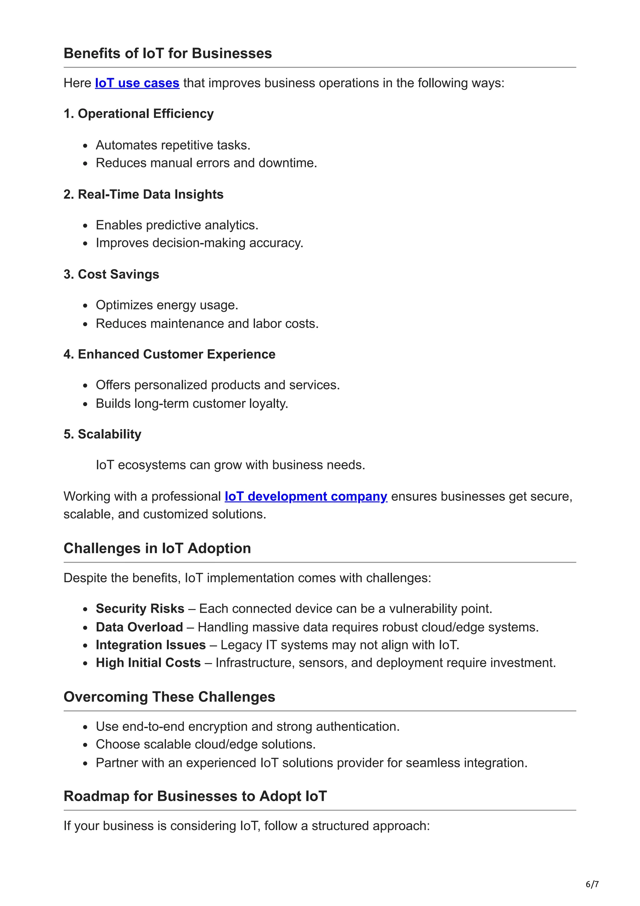 6/7
Benefits of IoT for Businesses
Here IoT use cases that improves business operations in the following ways:
1. Operational Efficiency
Automates repetitive tasks.
Reduces manual errors and downtime.
2. Real-Time Data Insights
Enables predictive analytics.
Improves decision-making accuracy.
3. Cost Savings
Optimizes energy usage.
Reduces maintenance and labor costs.
4. Enhanced Customer Experience
Offers personalized products and services.
Builds long-term customer loyalty.
5. Scalability
IoT ecosystems can grow with business needs.
Working with a professional IoT development company ensures businesses get secure,
scalable, and customized solutions.
Challenges in IoT Adoption
Despite the benefits, IoT implementation comes with challenges:
Security Risks – Each connected device can be a vulnerability point.
Data Overload – Handling massive data requires robust cloud/edge systems.
Integration Issues – Legacy IT systems may not align with IoT.
High Initial Costs – Infrastructure, sensors, and deployment require investment.
Overcoming These Challenges
Use end-to-end encryption and strong authentication.
Choose scalable cloud/edge solutions.
Partner with an experienced IoT solutions provider for seamless integration.
Roadmap for Businesses to Adopt IoT
If your business is considering IoT, follow a structured approach:
 
