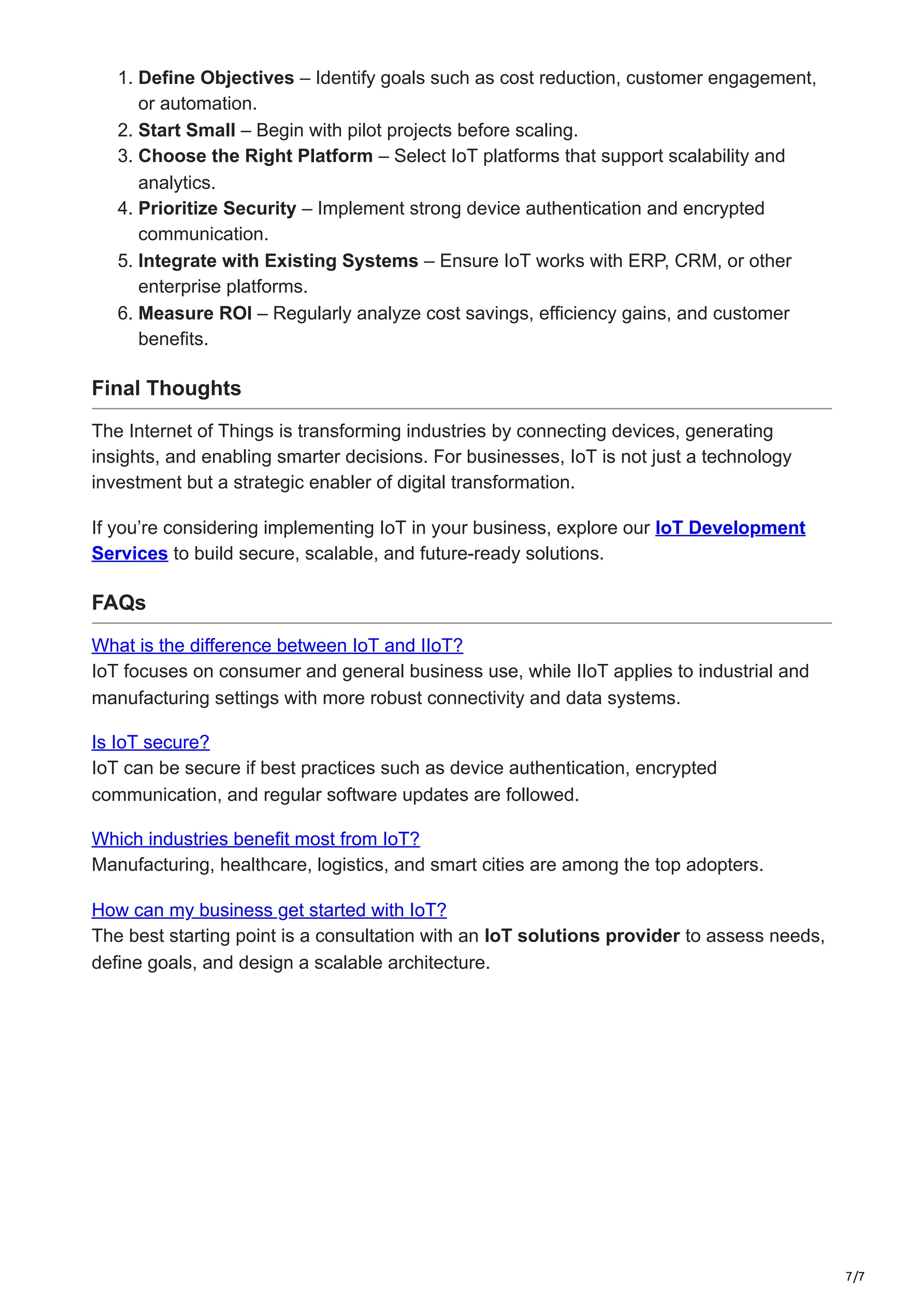 7/7
1. Define Objectives – Identify goals such as cost reduction, customer engagement,
or automation.
2. Start Small – Begin with pilot projects before scaling.
3. Choose the Right Platform – Select IoT platforms that support scalability and
analytics.
4. Prioritize Security – Implement strong device authentication and encrypted
communication.
5. Integrate with Existing Systems – Ensure IoT works with ERP, CRM, or other
enterprise platforms.
6. Measure ROI – Regularly analyze cost savings, efficiency gains, and customer
benefits.
Final Thoughts
The Internet of Things is transforming industries by connecting devices, generating
insights, and enabling smarter decisions. For businesses, IoT is not just a technology
investment but a strategic enabler of digital transformation.
If you’re considering implementing IoT in your business, explore our IoT Development
Services to build secure, scalable, and future-ready solutions.
FAQs
What is the difference between IoT and IIoT?
IoT focuses on consumer and general business use, while IIoT applies to industrial and
manufacturing settings with more robust connectivity and data systems.
Is IoT secure?
IoT can be secure if best practices such as device authentication, encrypted
communication, and regular software updates are followed.
Which industries benefit most from IoT?
Manufacturing, healthcare, logistics, and smart cities are among the top adopters.
How can my business get started with IoT?
The best starting point is a consultation with an IoT solutions provider to assess needs,
define goals, and design a scalable architecture.
 