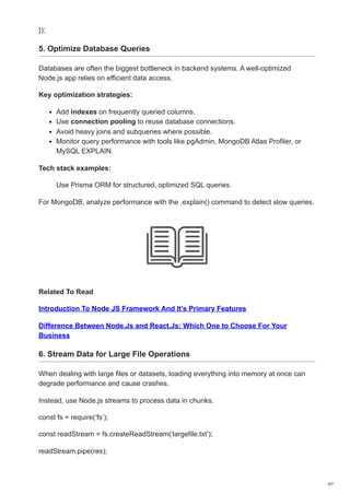 });
5. Optimize Database Queries
Databases are often the biggest bottleneck in backend systems. A well-optimized
Node.js app relies on efficient data access.
Key optimization strategies:
Add indexes on frequently queried columns.
Use connection pooling to reuse database connections.
Avoid heavy joins and subqueries where possible.
Monitor query performance with tools like pgAdmin, MongoDB Atlas Profiler, or
MySQL EXPLAIN.
Tech stack examples:
Use Prisma ORM for structured, optimized SQL queries.
For MongoDB, analyze performance with the .explain() command to detect slow queries.
Related To Read
Introduction To Node JS Framework And It’s Primary Features
Difference Between Node.Js and React.Js: Which One to Choose For Your
Business
6. Stream Data for Large File Operations
When dealing with large files or datasets, loading everything into memory at once can
degrade performance and cause crashes.
Instead, use Node.js streams to process data in chunks.
const fs = require(‘fs’);
const readStream = fs.createReadStream(‘largefile.txt’);
readStream.pipe(res);
4/7
 