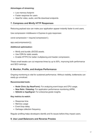 Advantages of streaming:
Low memory footprint
Faster response for users
Ideal for video, audio, and file download endpoints
7. Compress and Minify HTTP Responses
Reducing payload size can make your application appear instantly faster to end users.
Use compression middleware in Express to gzip responses:
const compression = require(‘compression’);
app.use(compression());
Additional optimization:
Minify and bundle JS/CSS assets.
Use CDN for static assets.
Enable HTTP/2 for better multiplexing and header compression.
These small tweaks can cut response times by up to 50%, improving both performance
and SEO rankings.
8. Monitor, Profile, and Analyze Performance
Ongoing monitoring is vital for sustained performance. Without visibility, bottlenecks can
easily go unnoticed.
Recommended tools:
Node Clinic (by NearForm): For analyzing event loops and CPU usage.
New Relic / Datadog: For application performance monitoring (APM).
N|Solid or AppSignal: For enterprise-grade insights.
Key metrics to watch:
Response time
Memory usage
Event loop delay
Garbage collection frequency
Regular profiling helps developers identify and fix issues before they impact users.
9. Use Load Balancers and Reverse Proxies
5/7
 