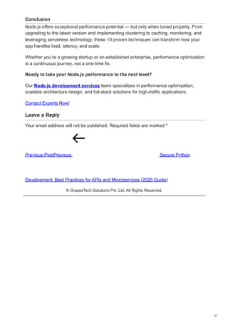 Conclusion
Node.js offers exceptional performance potential — but only when tuned properly. From
upgrading to the latest version and implementing clustering to caching, monitoring, and
leveraging serverless technology, these 10 proven techniques can transform how your
app handles load, latency, and scale.
Whether you’re a growing startup or an established enterprise, performance optimization
is a continuous journey, not a one-time fix.
Ready to take your Node.js performance to the next level?
Our Node.js development services team specializes in performance optimization,
scalable architecture design, and full-stack solutions for high-traffic applications.
Contact Experts Now!
Leave a Reply
Your email address will not be published. Required fields are marked *
Previous PostPrevious Secure Python
Development: Best Practices for APIs and Microservices (2025 Guide)
© GrapesTech Solutions Pvt. Ltd. All Rights Reserved.
7/7
 