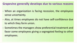 Grapevine generally develops due to various reasons
- When an organization is facing recession, the employees
sense uncertainty.
- Also, at times employees do not have self-confidence due
to which they form union.
- Sometimes the managers show preferential treatment and
favor some employees giving a segregated feeling to other
employees.
 