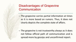Disadvantages of Grapevine
Communication
– The grapevine carries partial information at times
as it is more based on rumors. Thus, it does not
clearly depicts the complete state of affairs.
– The grapevine is not trustworthy always as it does
not follow official path of communication and is
spread more by gossips and unconfirmed report.
 