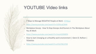 YOUTUBE Video links
– 7 Ways to Manage NEGATIVE People at Work - #7Ways
– https://www.youtube.com/watch?v=5JO4uqClIbM
– Workplace Gossip - How To Stop Gossips And Rumors In The Workplace About
You At Work
– https://www.youtube.com/watch?v=5rqcH2ON9P4
– How to start changing an unhealthy work environment | Glenn D. Rolfsen |
TEDxOslo
– https://www.youtube.com/watch?v=eYLb7WUtYt8
 
