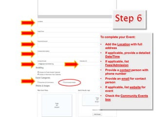 To complete your Event:
• Add the Location with full
address
• If applicable, provide a detailed
Date/Time
• If applicable, list
Fees/Admission
• Provide a contact person with
phone number
• Provide an email for contact
person
• If applicable, list website for
event
• Check the Community Events
box
 