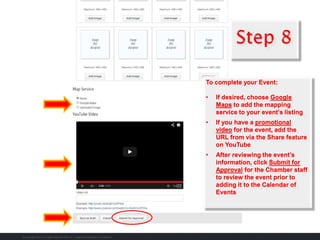 To complete your Event:
• If desired, choose Google
Maps to add the mapping
service to your event’s listing
• If you have a promotional
video for the event, add the
URL from via the Share feature
on YouTube
• After reviewing the event’s
information, click Submit for
Approval for the Chamber staff
to review the event prior to
adding it to the Calendar of
Events
 