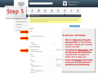 To start your Job Posting:
• Give it a Title describing the
job opening (For Social Media
purposes, include your business
name in the title)
• Complete the Description with
all applicable job information
(requirements, desciption of
duties, how to apply, etc.)
• Check the Contact information
to be sure it is accurate as it
pertains to the job posting
 