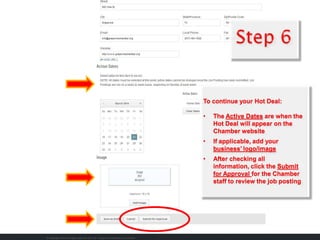 To continue your Hot Deal:
• The Active Dates are when the
Hot Deal will appear on the
Chamber website
• If applicable, add your
business’ logo/image
• After checking all
information, click the Submit
for Approval for the Chamber
staff to review the job posting
 