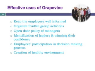 Effective uses of Grapevine
 Keep the employees well informed
 Organize fruitful group activities
 Open door policy of managers
 Identification of leaders & winning their
confidence
 Employees’ participation in decision making
process
 Creation of healthy environment
13
 