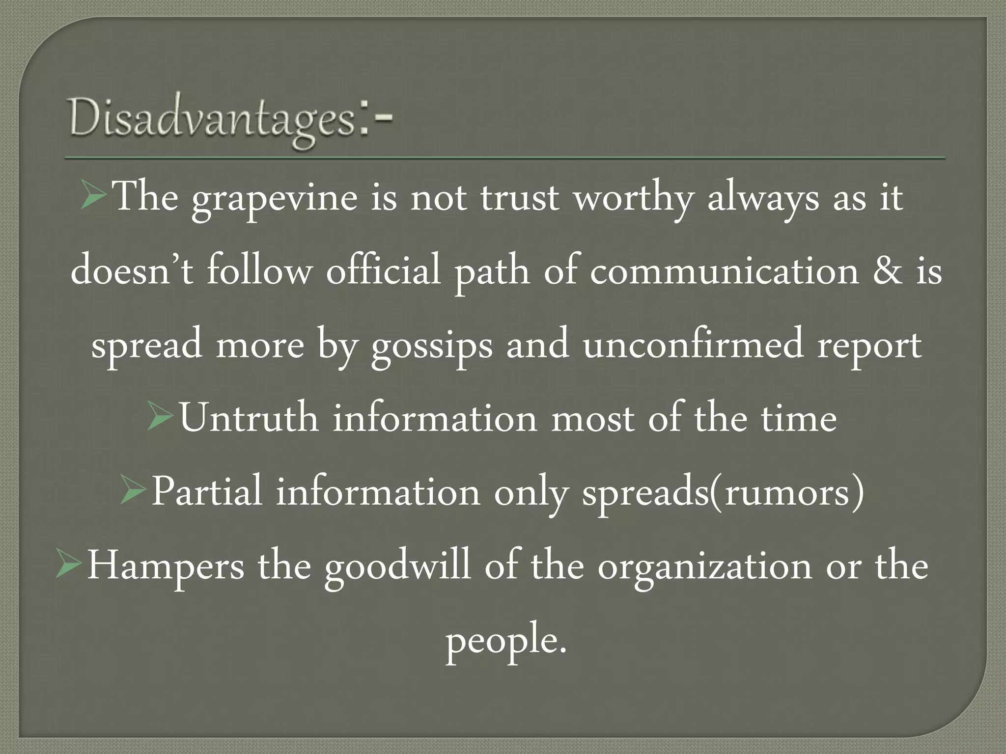 The grapevine is not trust worthy always as it
doesn’t follow official path of communication & is
spread more by gossips and unconfirmed report
Untruth information most of the time
Partial information only spreads(rumors)
Hampers the goodwill of the organization or the
people.
 