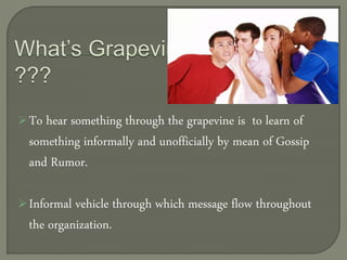 To hear something through the grapevine is to learn of
something informally and unofficially by mean of Gossip
and Rumor.
Informal vehicle through which message flow throughout
the organization.
 