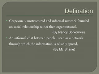  Grapevine-> unstructured and informal network founded
on social relationship rather then organizational.
(By Nancy Borkowksi)
 An informal chat between people , seen as a network
through which the information is reliably spread.
(By Mc Shane)
 