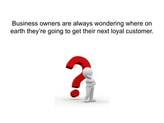 Business owners are always wondering where on
earth they’re going to get their next loyal customer.
 