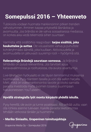 Tuloksista voidaan huomata markkinoinnin pitkien trendien
vahvistuminen. Ihminen kaipaa yritykseltä läsnäoloa ja
avoimuutta. Jos brändisi ei ole vahva sosiaalisessa mediassa,
on korkea aika viedä tekemistä siihen suuntaan.
Varmista, että sisältöihisi reagoidaan: tarjoa sisältöä, joka
houkuttelee ja auttaa. Ole visuaalisesti vahva ja puhuttele
kohderyhmääsi äänellä, joka kuullaan. Aktiivisuudella ja
avoimuudella on jatkuvasti suurempi rooli – hyödynnä sitä.
Relevantteja brändejä seurataan somessa. Ja brändinä
tehtäväsi on pysyä relevanttina. Jos tarvitset apua
kanavavalinnoissa ja roolituksissa, ota avuksi asiantuntija.
Live-lähetysten hyökyaalto ei ole täysin temmannut mukaansa
suomalaisia. Pysy tilanteen tasalla ja voit olla aallon harjalla.
Mieti, mikä on videomarkkinointisi tavoite ja olisiko samalla
parasta investoida myös suomen toiseksi suurimpaan
hakukoneeseen YouTubeen?
Hyvällä strategialla lyöt monta kärpästä yhdellä iskulla.
Pysy hereillä, ole avoin ja tunne asiakkaasi. Älä pelkää uutta, vaan
ota rohkea asenne tulevaan. Kaikille parasta liiketoimintaa
tehdään verkossa tänään ja huomenna.
- Marika Siniaalto, Grapevinen toimitusjohtaja
Grapevine Media Oy – Somepulssi 2016
Somepulssi 2016 – Yhteenveto
 