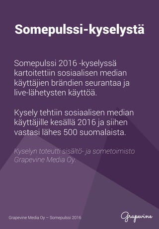 Somepulssi-kyselystä
Somepulssi 2016 -kyselyssä
kartoitettiin sosiaalisen median
käyttäjien brändien seurantaa ja
live-lähetysten käyttöä.
Kysely tehtiin sosiaalisen median
käyttäjille kesällä 2016 ja siihen
vastasi lähes 500 suomalaista.
Kyselyn toteutti sisältö- ja sometoimisto
Grapevine Media Oy.
Grapevine Media Oy – Somepulssi 2016
 