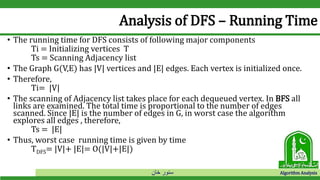 ‫خان‬ ‫سنور‬ Algorithm Analysis
Analysis of DFS – Running Time
• The running time for DFS consists of following major components
Ti = Initializing vertices T
Ts = Scanning Adjacency list
• The Graph G(V,E) has |V| vertices and |E| edges. Each vertex is initialized once.
• Therefore,
Ti= |V|
• The scanning of Adjacency list takes place for each dequeued vertex. In BFS all
links are examined. The total time is proportional to the number of edges
scanned. Since |E| is the number of edges in G, in worst case the algorithm
explores all edges , therefore,
Ts = |E|
• Thus, worst case running time is given by time
TDFS= |V|+ |E|= O(|V|+|E|)
 