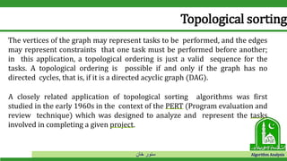 ‫خان‬ ‫سنور‬ Algorithm Analysis
Topological sorting
The vertices of the graph may represent tasks to be performed, and the edges
may represent constraints that one task must be performed before another;
in this application, a topological ordering is just a valid sequence for the
tasks. A topological ordering is possible if and only if the graph has no
directed cycles, that is, if it is a directed acyclic graph (DAG).
A closely related application of topological sorting algorithms was first
studied in the early 1960s in the context of the PERT (Program evaluation and
review technique) which was designed to analyze and represent the tasks
involved in completing a given project.
 