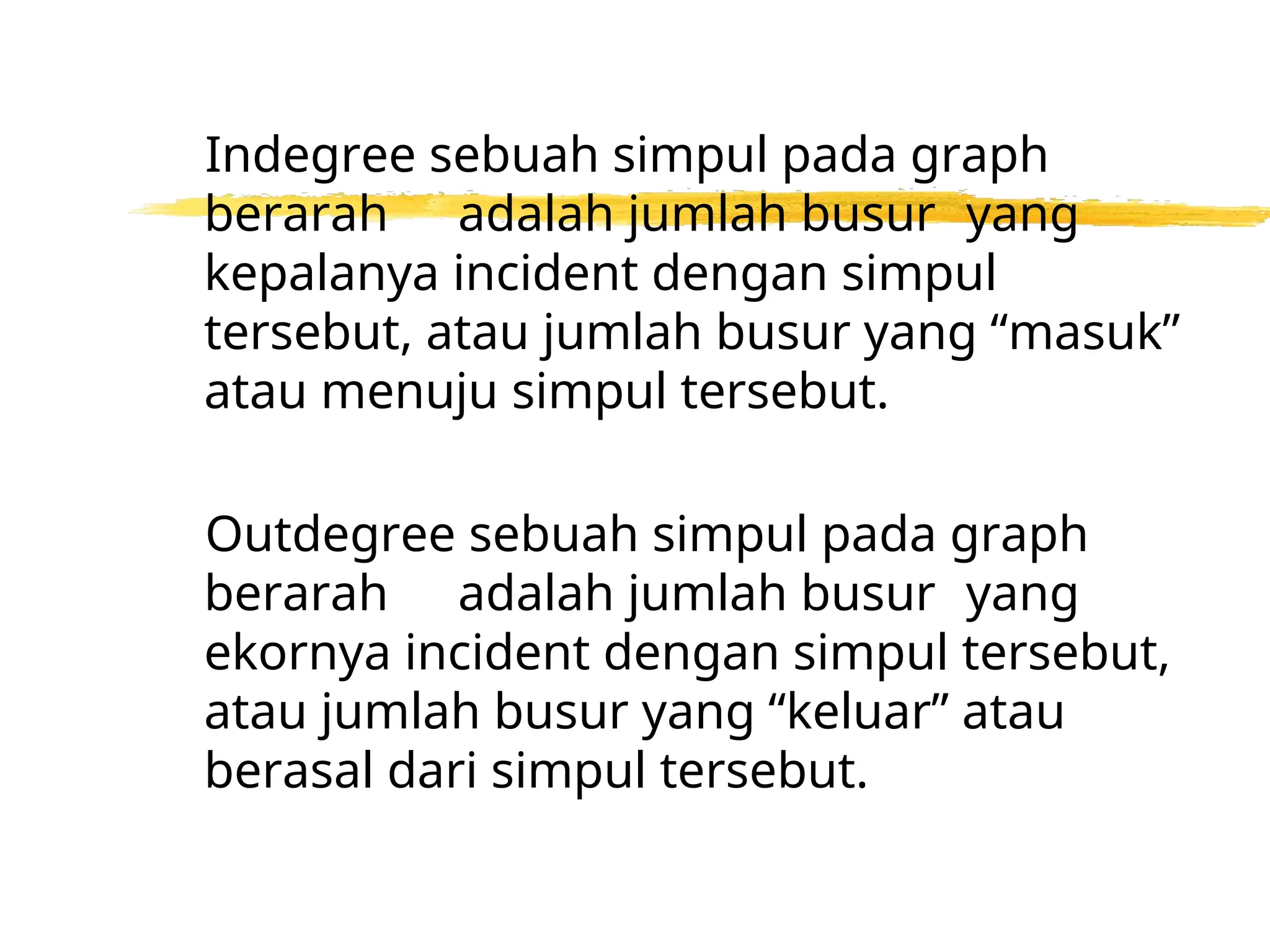 Indegree sebuah simpul pada graph
berarah adalah jumlah busur yang
kepalanya incident dengan simpul
tersebut, atau jumlah busur yang “masuk”
atau menuju simpul tersebut.
Outdegree sebuah simpul pada graph
berarah adalah jumlah busur yang
ekornya incident dengan simpul tersebut,
atau jumlah busur yang “keluar” atau
berasal dari simpul tersebut.
 