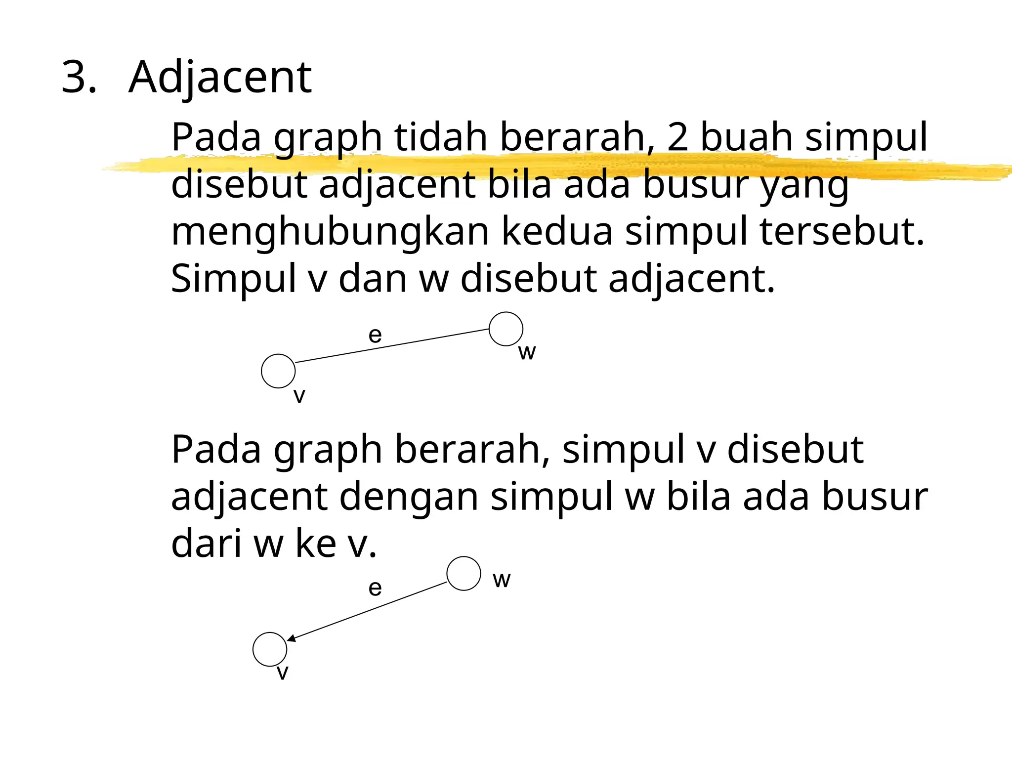 3. Adjacent
Pada graph tidah berarah, 2 buah simpul
disebut adjacent bila ada busur yang
menghubungkan kedua simpul tersebut.
Simpul v dan w disebut adjacent.
Pada graph berarah, simpul v disebut
adjacent dengan simpul w bila ada busur
dari w ke v.
w
e
v
v
e w
 
