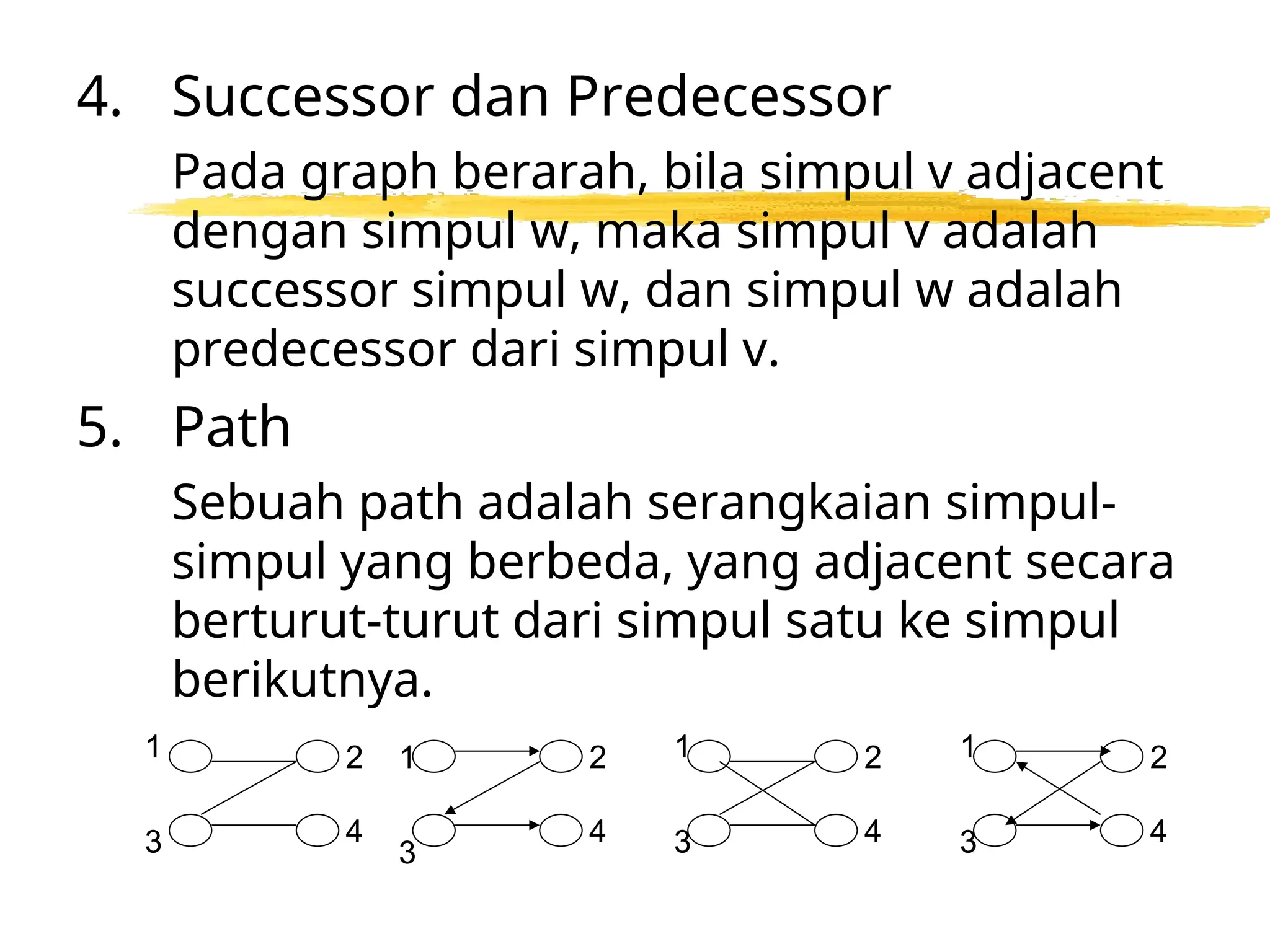 4. Successor dan Predecessor
Pada graph berarah, bila simpul v adjacent
dengan simpul w, maka simpul v adalah
successor simpul w, dan simpul w adalah
predecessor dari simpul v.
5. Path
Sebuah path adalah serangkaian simpul-
simpul yang berbeda, yang adjacent secara
berturut-turut dari simpul satu ke simpul
berikutnya.
1
4
3
2
4
2
4
2
4
2
1
3
1
3
1
3
 