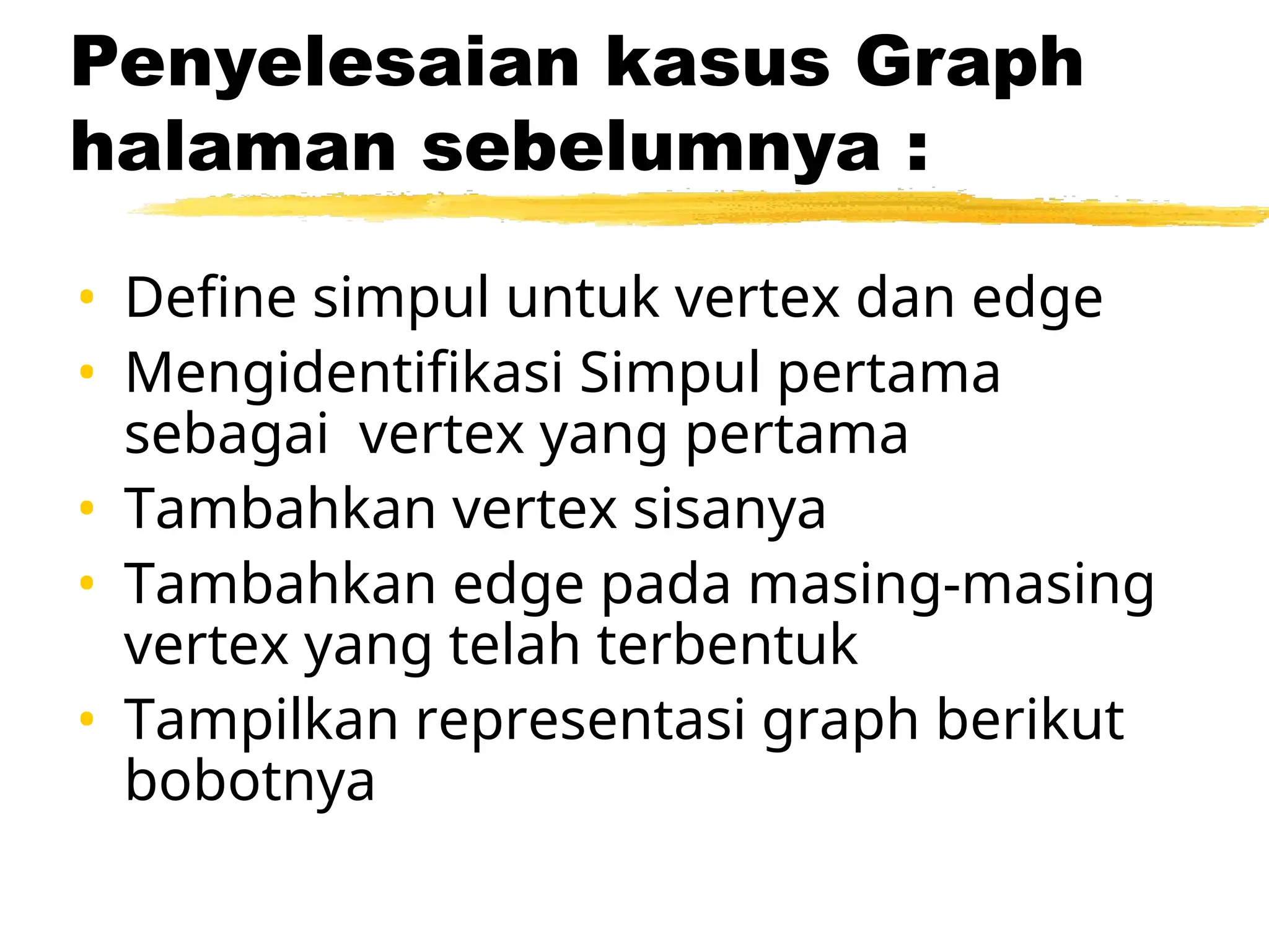 Penyelesaian kasus Graph
halaman sebelumnya :
• Define simpul untuk vertex dan edge
• Mengidentifikasi Simpul pertama
sebagai vertex yang pertama
• Tambahkan vertex sisanya
• Tambahkan edge pada masing-masing
vertex yang telah terbentuk
• Tampilkan representasi graph berikut
bobotnya
 