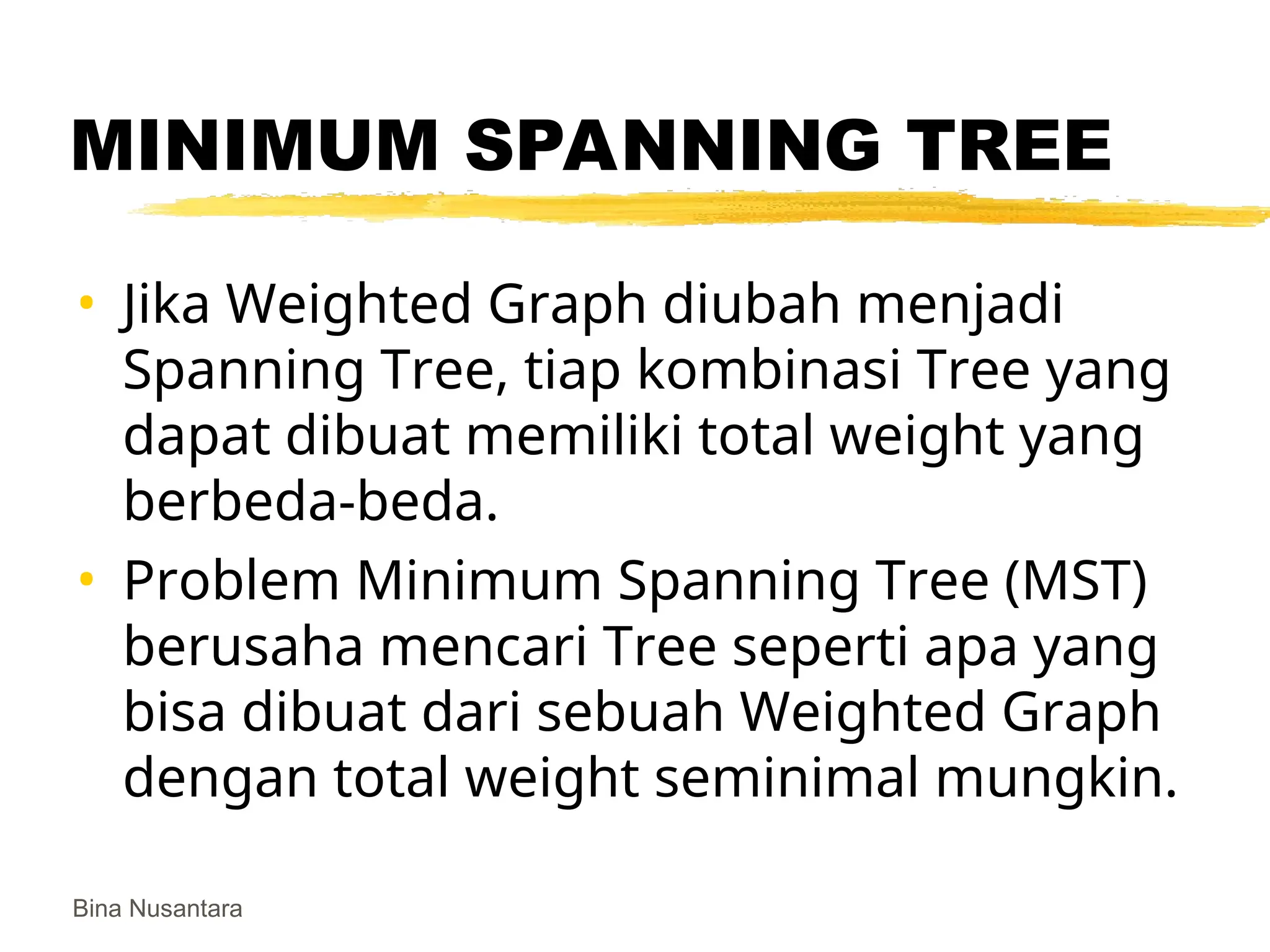 Bina Nusantara
MINIMUM SPANNING TREE
• Jika Weighted Graph diubah menjadi
Spanning Tree, tiap kombinasi Tree yang
dapat dibuat memiliki total weight yang
berbeda-beda.
• Problem Minimum Spanning Tree (MST)
berusaha mencari Tree seperti apa yang
bisa dibuat dari sebuah Weighted Graph
dengan total weight seminimal mungkin.
 