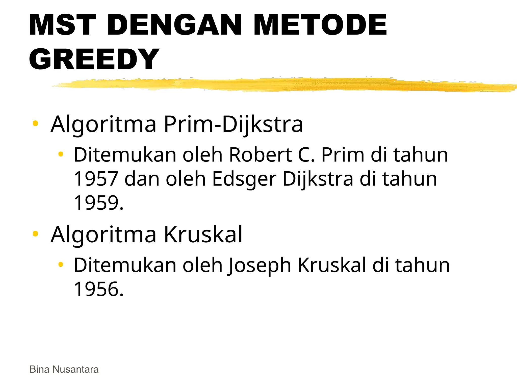 Bina Nusantara
MST DENGAN METODE
GREEDY
• Algoritma Prim-Dijkstra
• Ditemukan oleh Robert C. Prim di tahun
1957 dan oleh Edsger Dijkstra di tahun
1959.
• Algoritma Kruskal
• Ditemukan oleh Joseph Kruskal di tahun
1956.
 