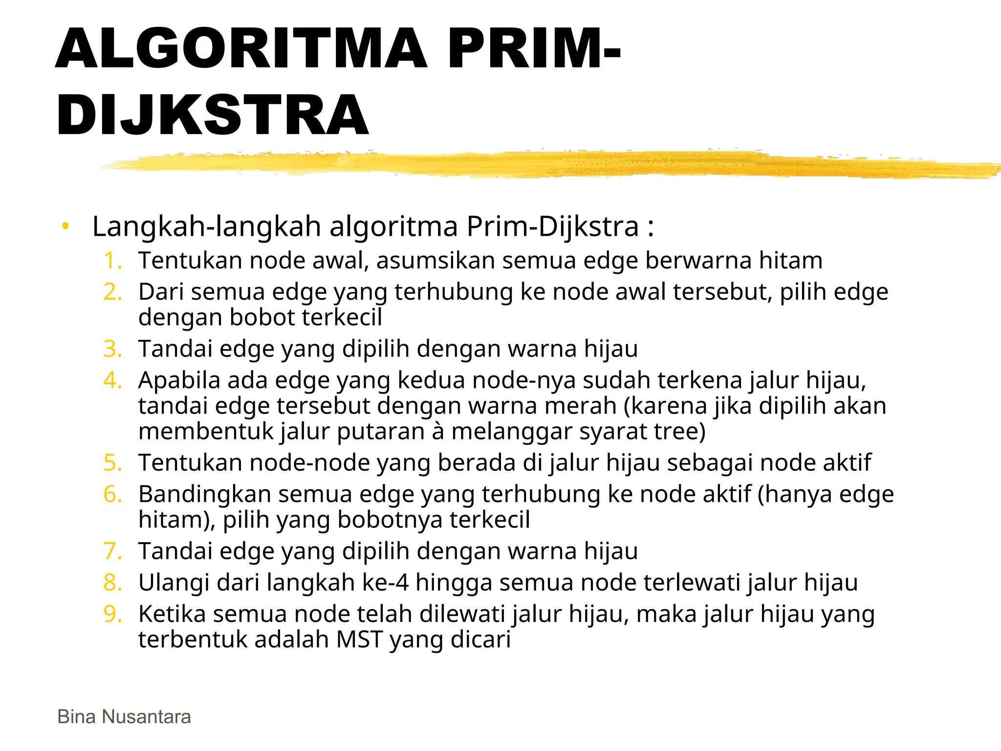 Bina Nusantara
ALGORITMA PRIM-
DIJKSTRA
• Langkah-langkah algoritma Prim-Dijkstra :
1. Tentukan node awal, asumsikan semua edge berwarna hitam
2. Dari semua edge yang terhubung ke node awal tersebut, pilih edge
dengan bobot terkecil
3. Tandai edge yang dipilih dengan warna hijau
4. Apabila ada edge yang kedua node-nya sudah terkena jalur hijau,
tandai edge tersebut dengan warna merah (karena jika dipilih akan
membentuk jalur putaran à melanggar syarat tree)
5. Tentukan node-node yang berada di jalur hijau sebagai node aktif
6. Bandingkan semua edge yang terhubung ke node aktif (hanya edge
hitam), pilih yang bobotnya terkecil
7. Tandai edge yang dipilih dengan warna hijau
8. Ulangi dari langkah ke-4 hingga semua node terlewati jalur hijau
9. Ketika semua node telah dilewati jalur hijau, maka jalur hijau yang
terbentuk adalah MST yang dicari
 