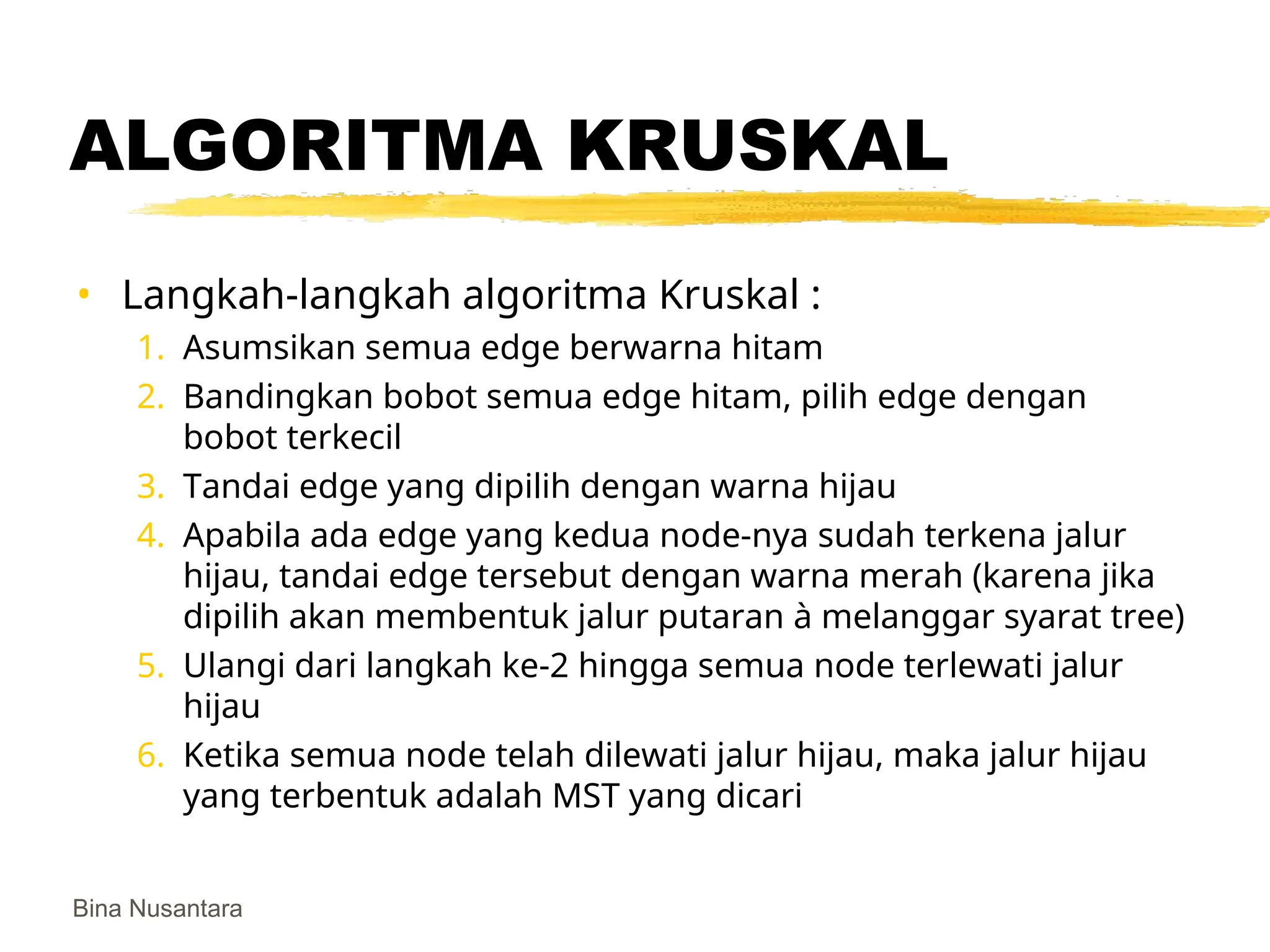 Bina Nusantara
ALGORITMA KRUSKAL
• Langkah-langkah algoritma Kruskal :
1. Asumsikan semua edge berwarna hitam
2. Bandingkan bobot semua edge hitam, pilih edge dengan
bobot terkecil
3. Tandai edge yang dipilih dengan warna hijau
4. Apabila ada edge yang kedua node-nya sudah terkena jalur
hijau, tandai edge tersebut dengan warna merah (karena jika
dipilih akan membentuk jalur putaran à melanggar syarat tree)
5. Ulangi dari langkah ke-2 hingga semua node terlewati jalur
hijau
6. Ketika semua node telah dilewati jalur hijau, maka jalur hijau
yang terbentuk adalah MST yang dicari
 