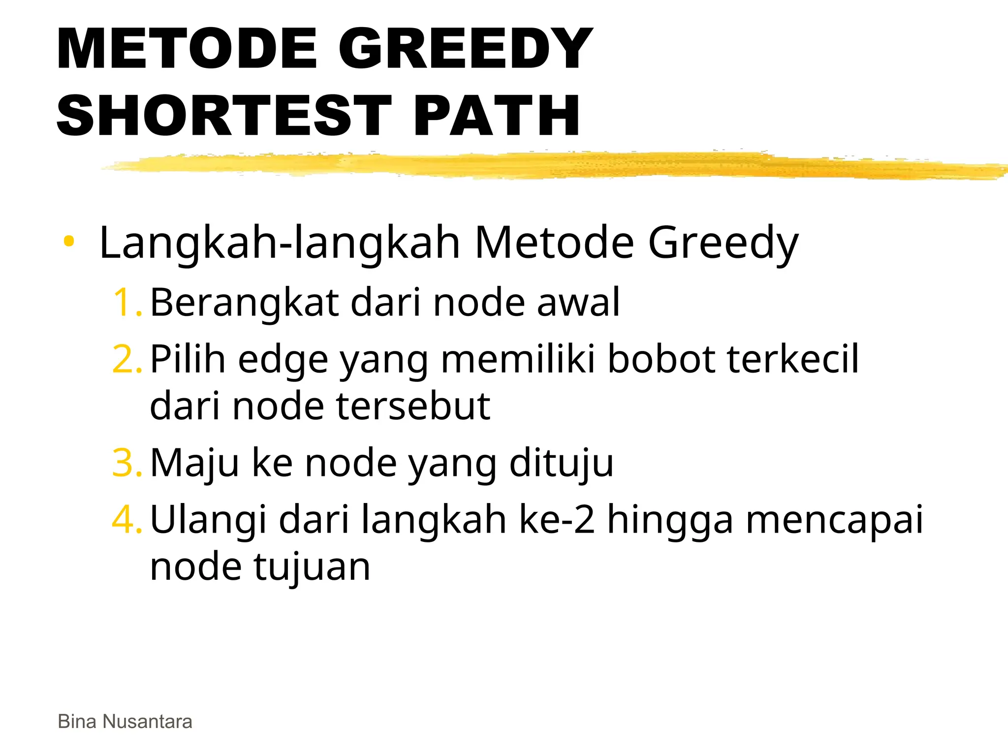 Bina Nusantara
METODE GREEDY
SHORTEST PATH
• Langkah-langkah Metode Greedy
1.Berangkat dari node awal
2.Pilih edge yang memiliki bobot terkecil
dari node tersebut
3.Maju ke node yang dituju
4.Ulangi dari langkah ke-2 hingga mencapai
node tujuan
 